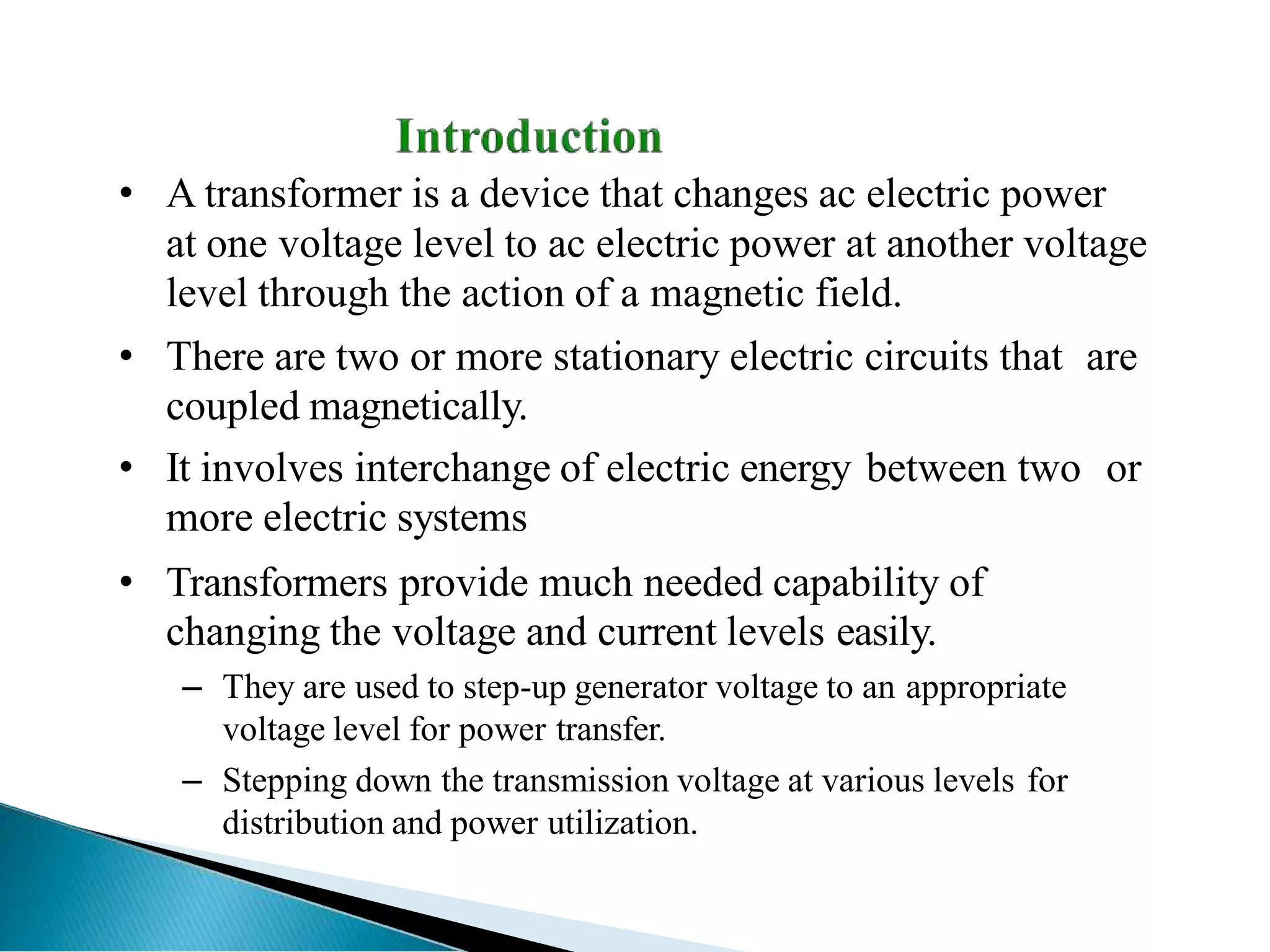 • A transformer is a device that changes ac electric power
at one voltage level to ac electric power at another voltage
level through the action of a magnetic field.
• There are two or more stationary electric circuits that are
coupled magnetically.
• It involves interchange of electric energy between two or
more electric systems
• Transformers provide much needed capability of
changing the voltage and current levels easily.
– They are used to step-up generator voltage to an appropriate
voltage level for power transfer.
– Stepping down the transmission voltage at various levels for
distribution and power utilization.
 