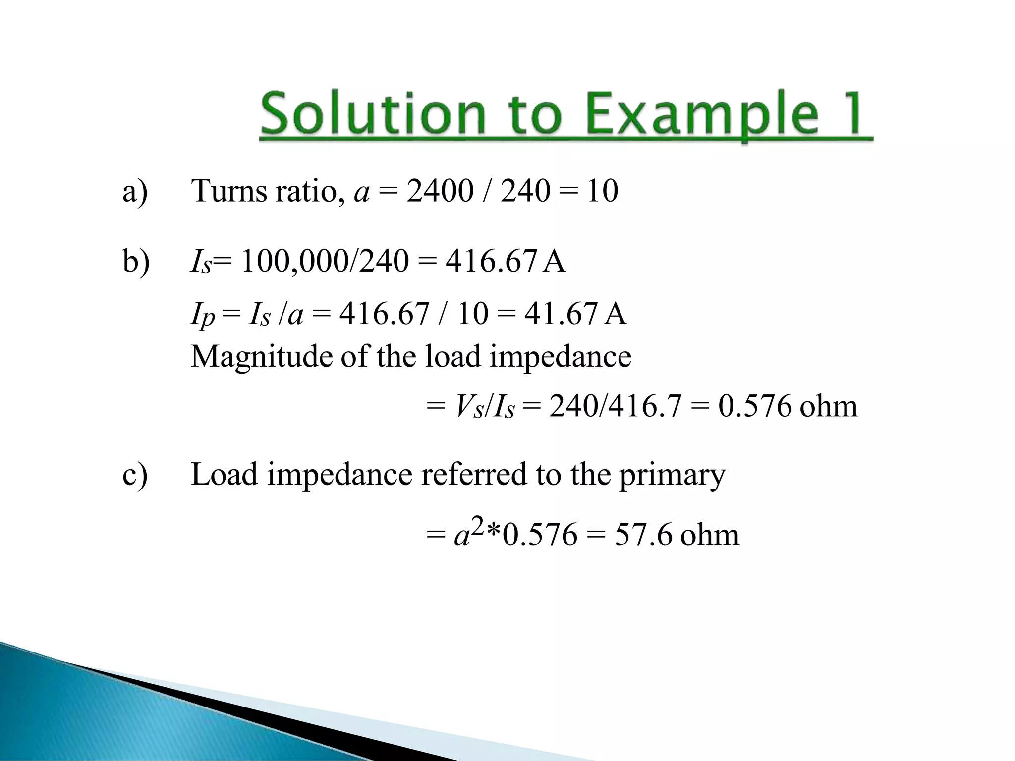 a) Turns ratio, a = 2400 / 240 = 10
b) Is= 100,000/240 = 416.67A
Ip = Is /a = 416.67 / 10 = 41.67A
Magnitude of the load impedance
= Vs/Is = 240/416.7 = 0.576 ohm
c) Load impedance referred to the primary
= a2*0.576 = 57.6 ohm
 