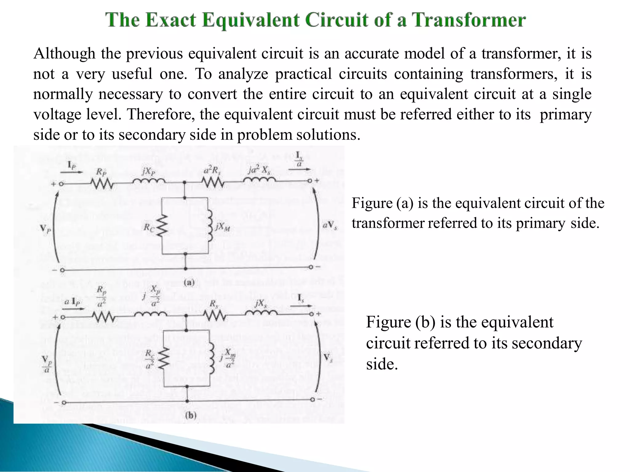 Although the previous equivalent circuit is an accurate model of a transformer, it is
not a very useful one. To analyze practical circuits containing transformers, it is
normally necessary to convert the entire circuit to an equivalent circuit at a single
voltage level. Therefore, the equivalent circuit must be referred either to its primary
side or to its secondary side in problem solutions.
Figure (b) is the equivalent
circuit referred to its secondary
side.
Figure (a) is the equivalent circuit of the
transformer referred to its primary side.
 