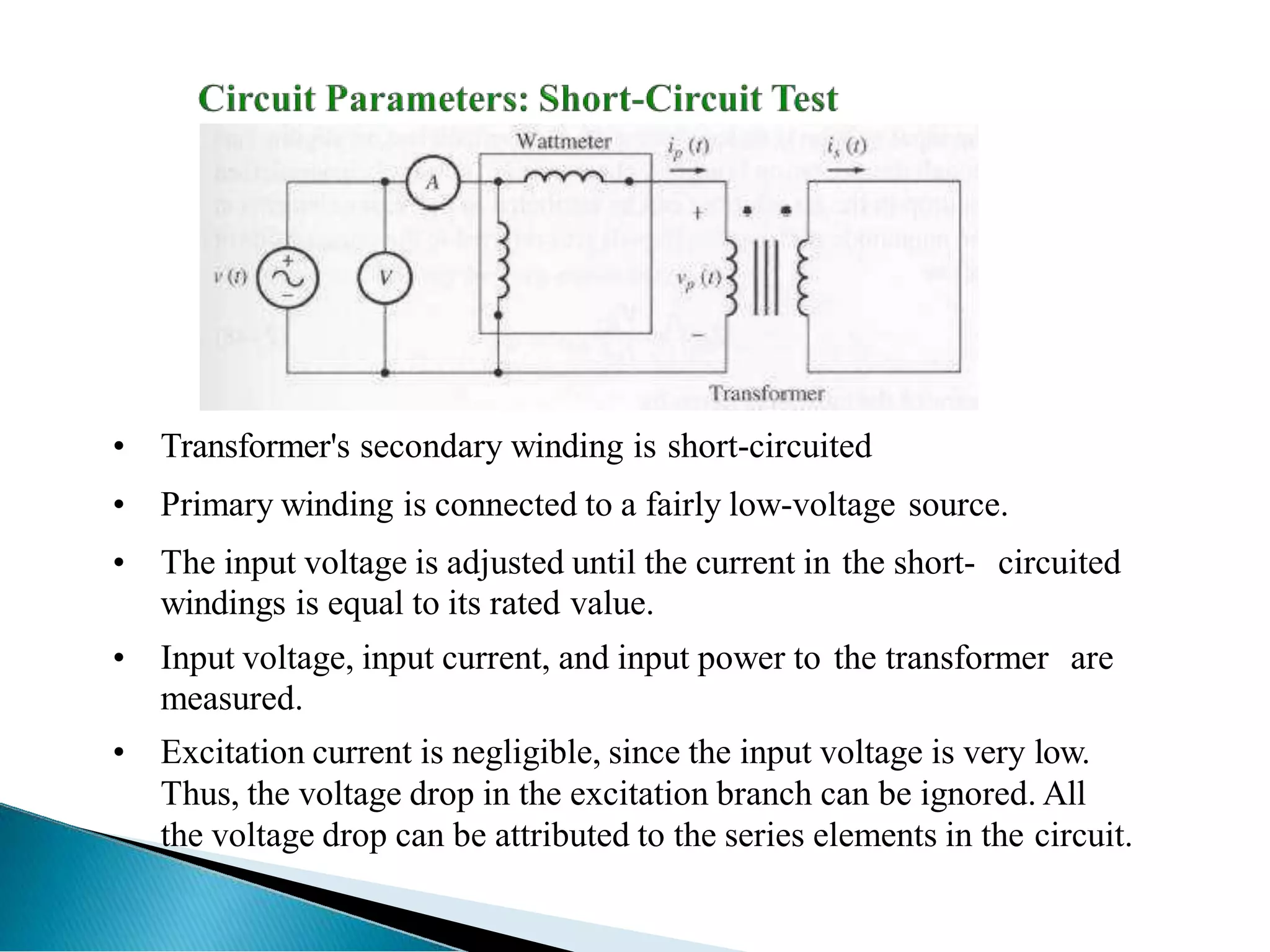 • Transformer's secondary winding is short-circuited
• Primary winding is connected to a fairly low-voltage source.
• The input voltage is adjusted until the current in the short- circuited
windings is equal to its rated value.
• Input voltage, input current, and input power to the transformer are
measured.
• Excitation current is negligible, since the input voltage is very low.
Thus, the voltage drop in the excitation branch can be ignored. All
the voltage drop can be attributed to the series elements in the circuit.
 