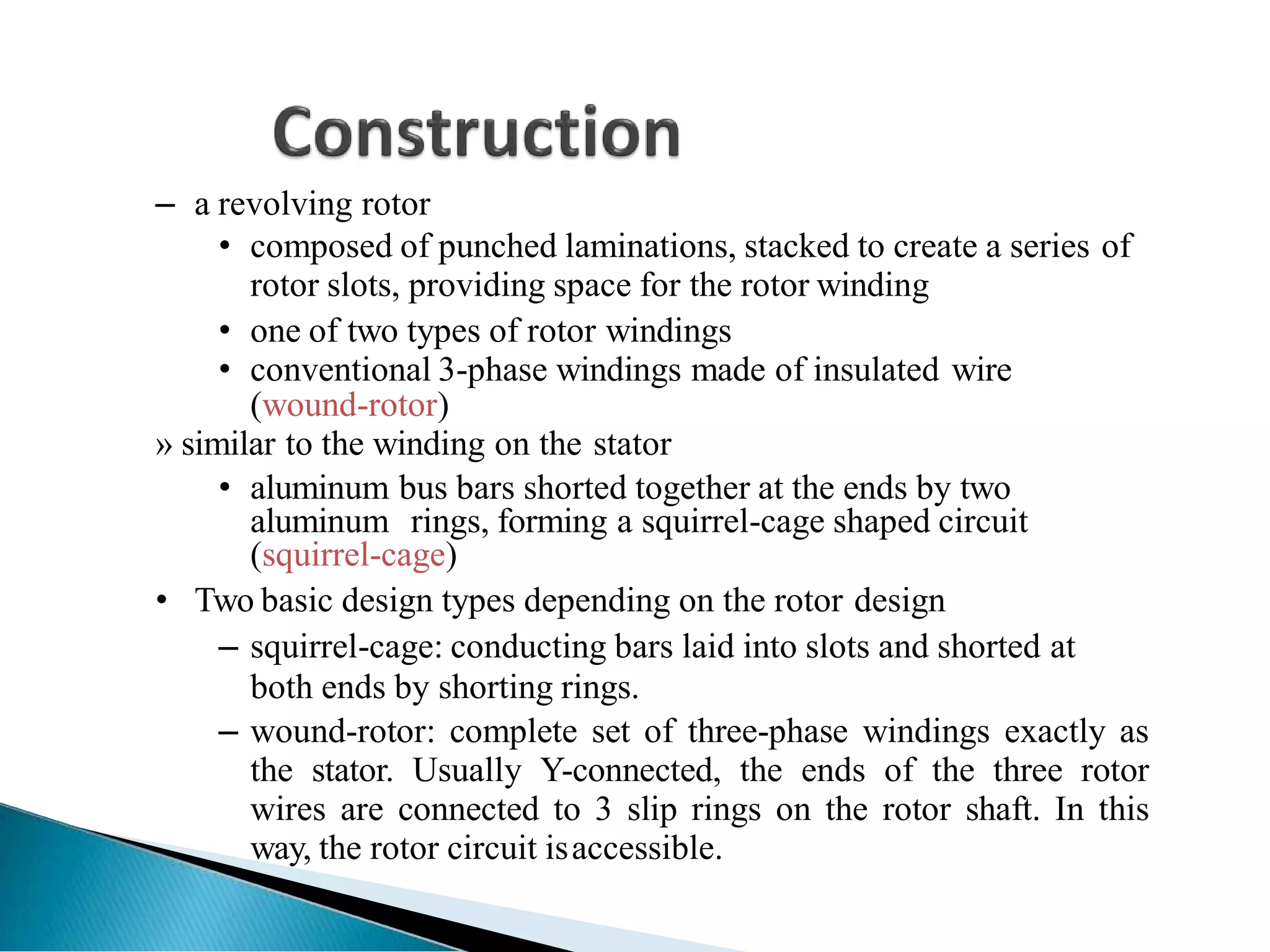 – a revolving rotor
• composed of punched laminations, stacked to create a series of
rotor slots, providing space for the rotor winding
• one of two types of rotor windings
• conventional 3-phase windings made of insulated wire
(wound-rotor)
» similar to the winding on the stator
• aluminum bus bars shorted together at the ends by two
aluminum rings, forming a squirrel-cage shaped circuit
(squirrel-cage)
• Two basic design types depending on the rotor design
– squirrel-cage: conducting bars laid into slots and shorted at
both ends by shorting rings.
– wound-rotor: complete set of three-phase windings exactly as
the stator. Usually Y-connected, the ends of the three rotor
wires are connected to 3 slip rings on the rotor shaft. In this
way, the rotor circuit isaccessible.
 