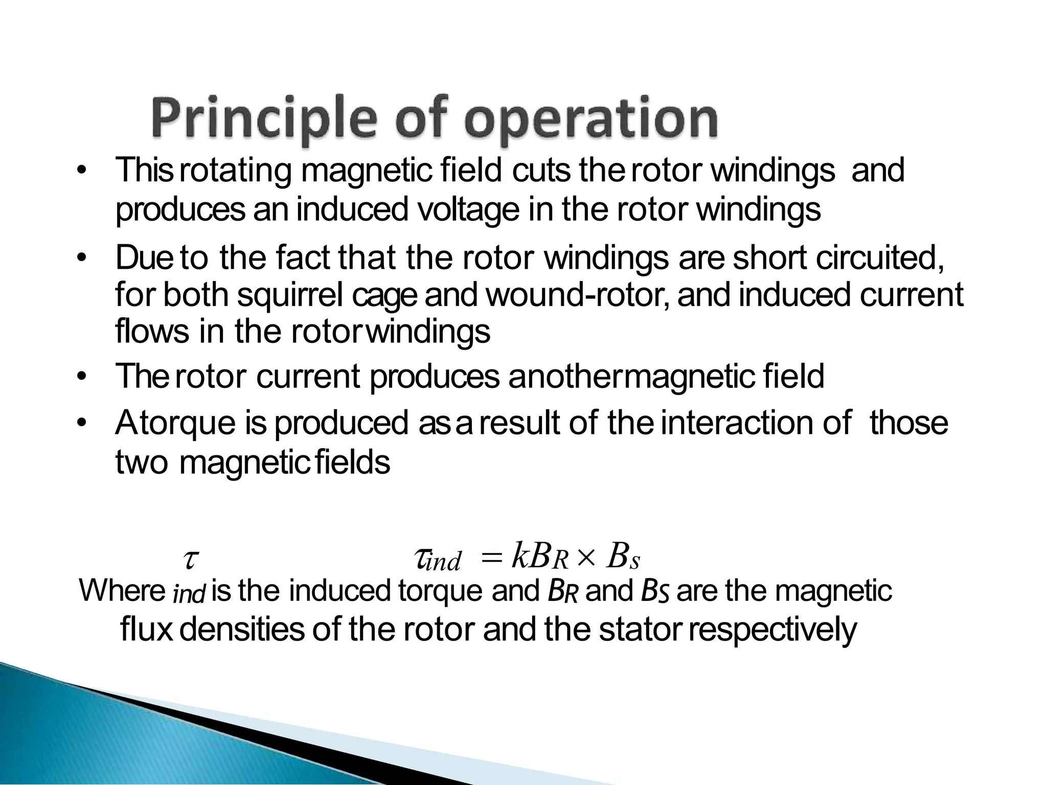 • Thisrotating magnetic field cuts therotor windings and
produces an induced voltage in the rotor windings
• Dueto the fact that the rotor windings are short circuited,
for both squirrel cage and wound-rotor, and induced current
flows in the rotorwindings
• Therotor current produces anothermagnetic field
• Atorque is produced asaresult of theinteraction of those
two magneticfields
 ind  kBR  Bs
Where ind is the induced torque and BR and BS are the magnetic
fluxdensities of the rotor and the statorrespectively
 