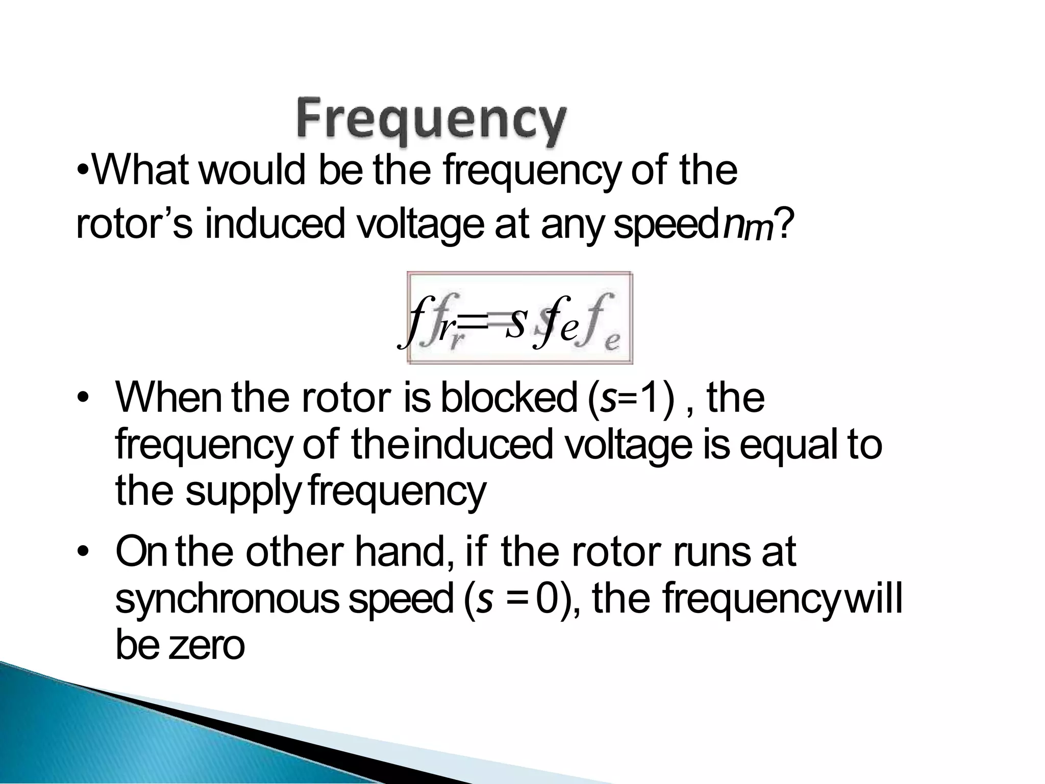 •What would be the frequency of the
rotor’s induced voltage at any speednm?
f r s fe
• When the rotor is blocked (s=1) , the
frequency of theinduced voltage is equal to
the supplyfrequency
• Onthe other hand, if the rotor runs at
synchronous speed(s =0), the frequencywill
be zero
 