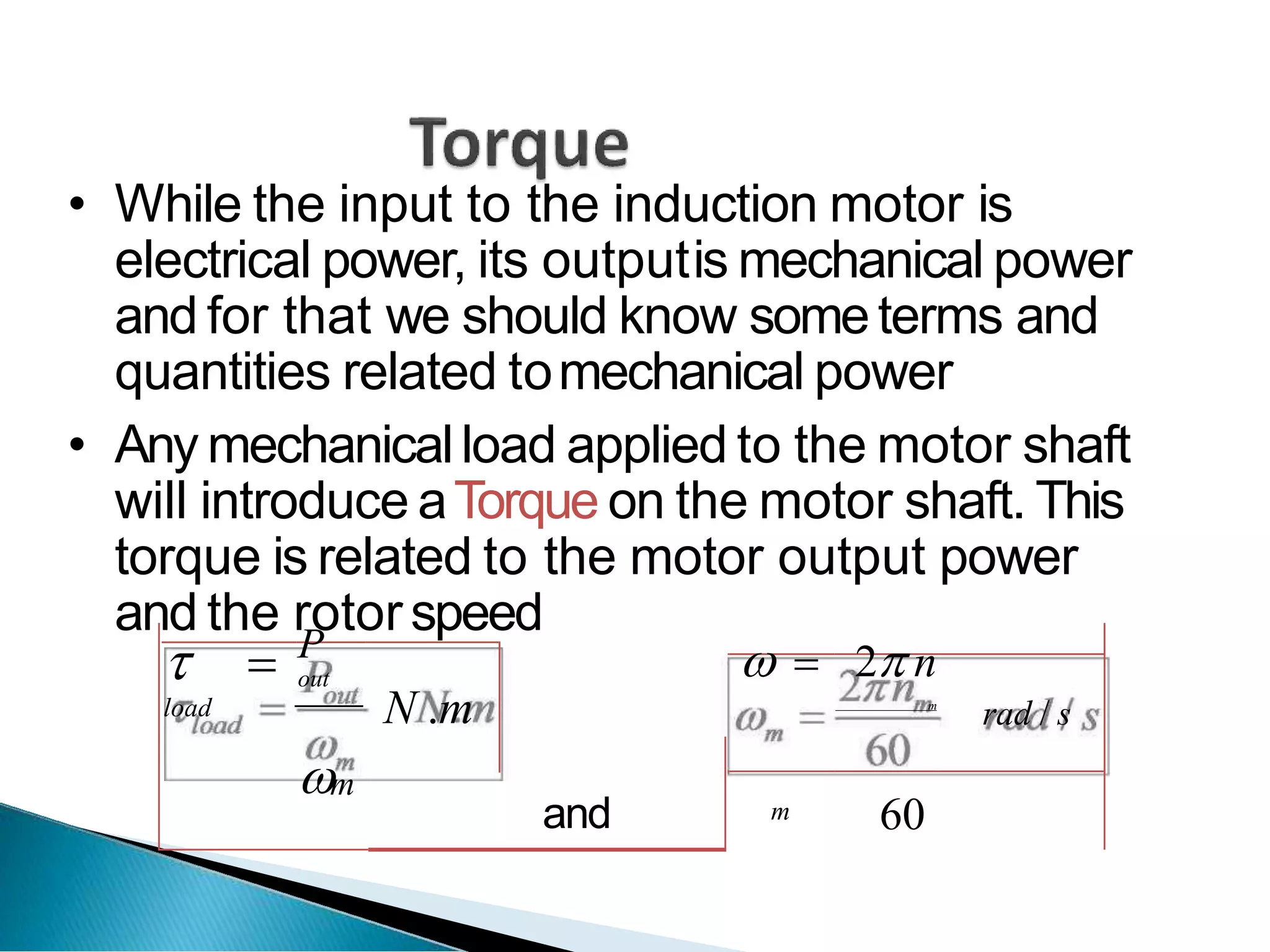 • While the input to the induction motor is
electrical power, its outputis mechanical power
and for that we should know someterms and
quantities related tomechanical power
• Any mechanicalload applied to the motor shaft
will introduce aTorque on the motor shaft. This
torque is related to the motor output power
and the rotorspeed
 
load
P
out
N .m
  2 n
m
rad / s
m
and m 60
 