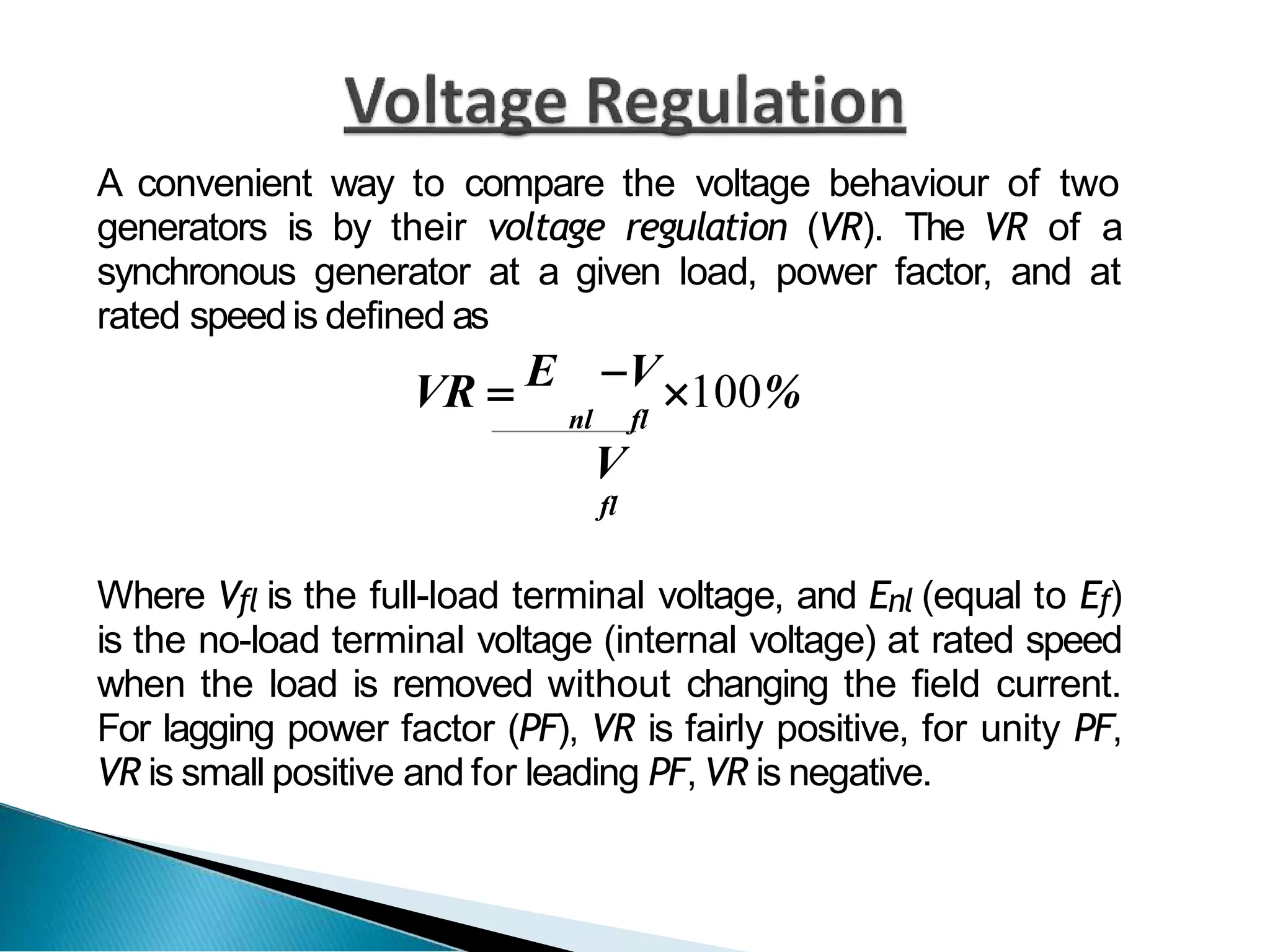 A convenient way to compare the voltage behaviour of two
generators is by their voltage regulation (VR). The VR of a
synchronous generator at a given load, power factor, and at
rated speedis defined as
VR  E V100%
nl fl
V
fl
Where Vfl is the full-load terminal voltage, and Enl (equal to Ef)
is the no-load terminal voltage (internal voltage) at rated speed
when the load is removed without changing the field current.
For lagging power factor (PF), VR is fairly positive, for unity PF,
VR is small positive and for leading PF, VR is negative.
 