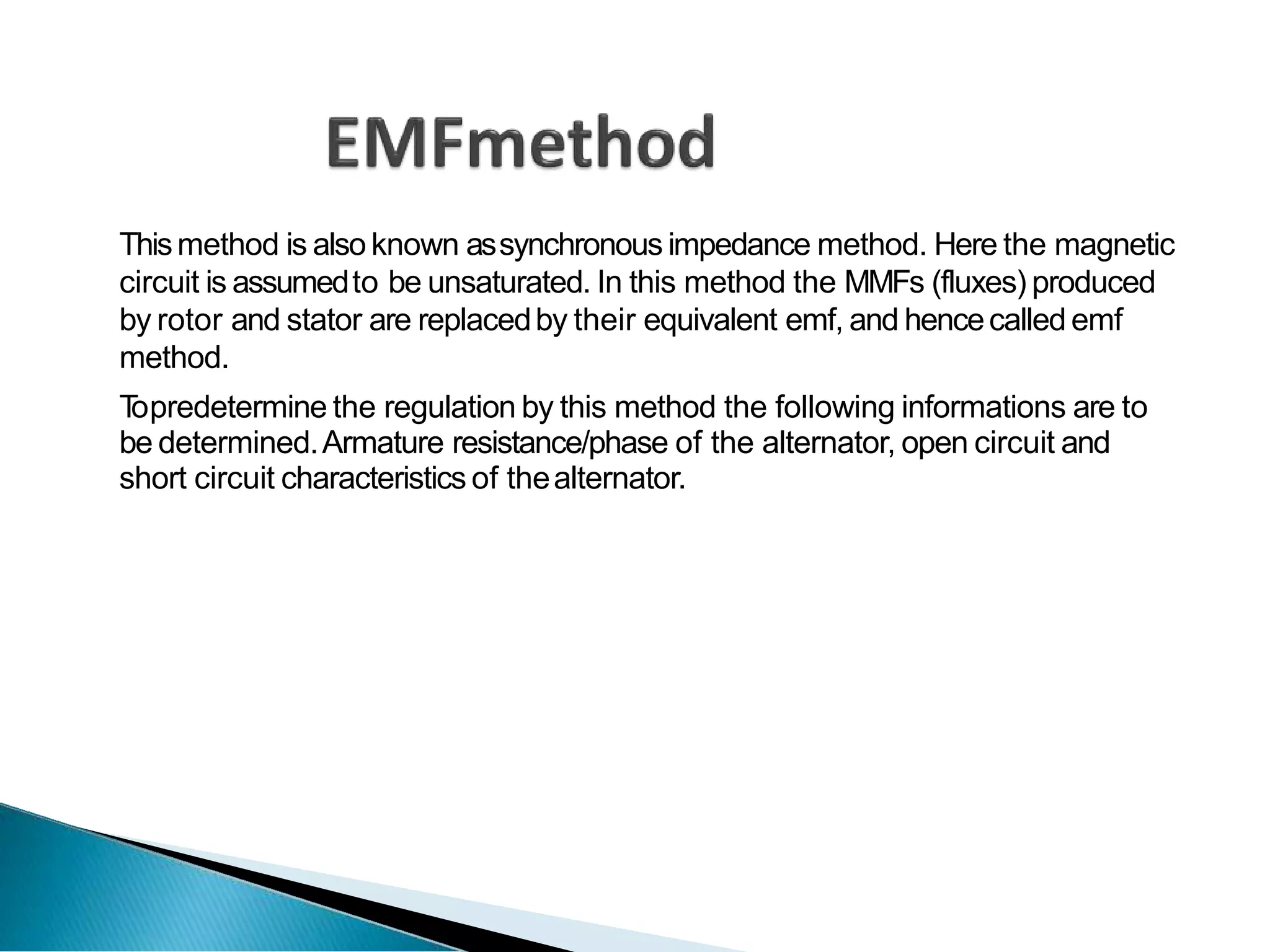 Thismethod is also known assynchronous impedance method. Here the magnetic
circuit is assumedto be unsaturated. In this method the MMFs (fluxes) produced
by rotor and stator are replacedby their equivalent emf, and hencecalled emf
method.
T
opredetermine the regulation by this method the following informations are to
be determined.Armature resistance/phase of the alternator, open circuit and
short circuit characteristics of thealternator.
 
