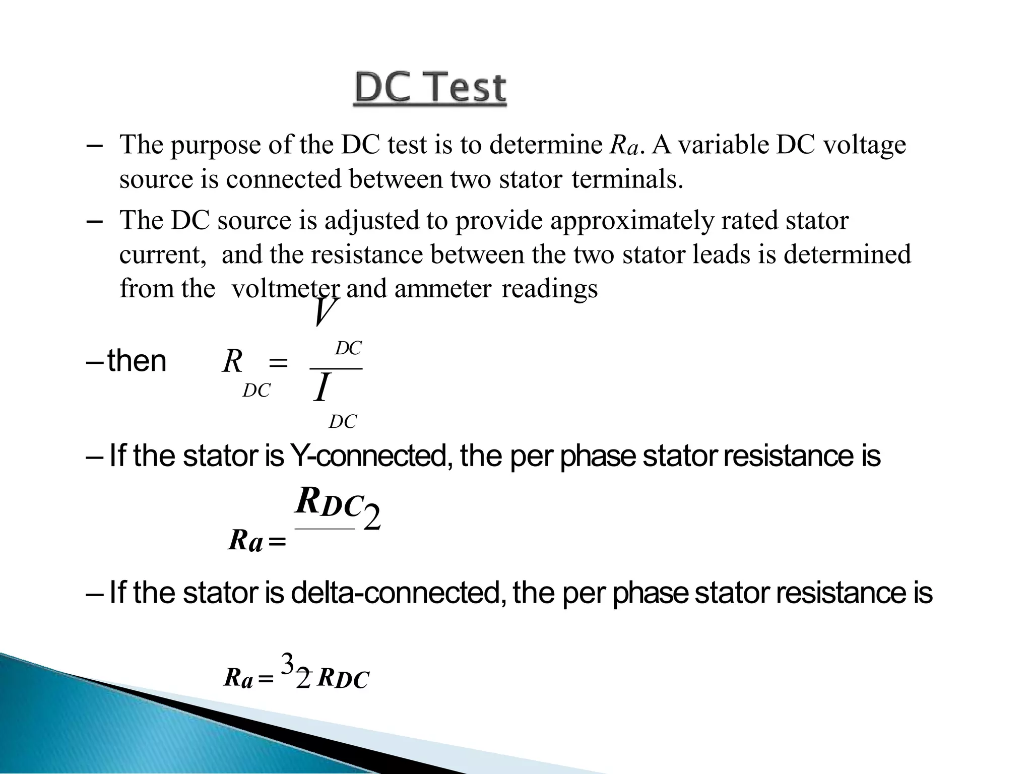 – The purpose of the DC test is to determine Ra. A variable DC voltage
source is connected between two stator terminals.
– The DC source is adjusted to provide approximately rated stator
current, and the resistance between the two stator leads is determined
from the voltmeter and ammeter readings
–then R 
V
DC
I
DC
DC
– If the stator is Y-connected, the per phase statorresistance is
RDC2
Ra 
– If the stator is delta-connected,the per phasestator resistance is
Ra  32 RDC
 