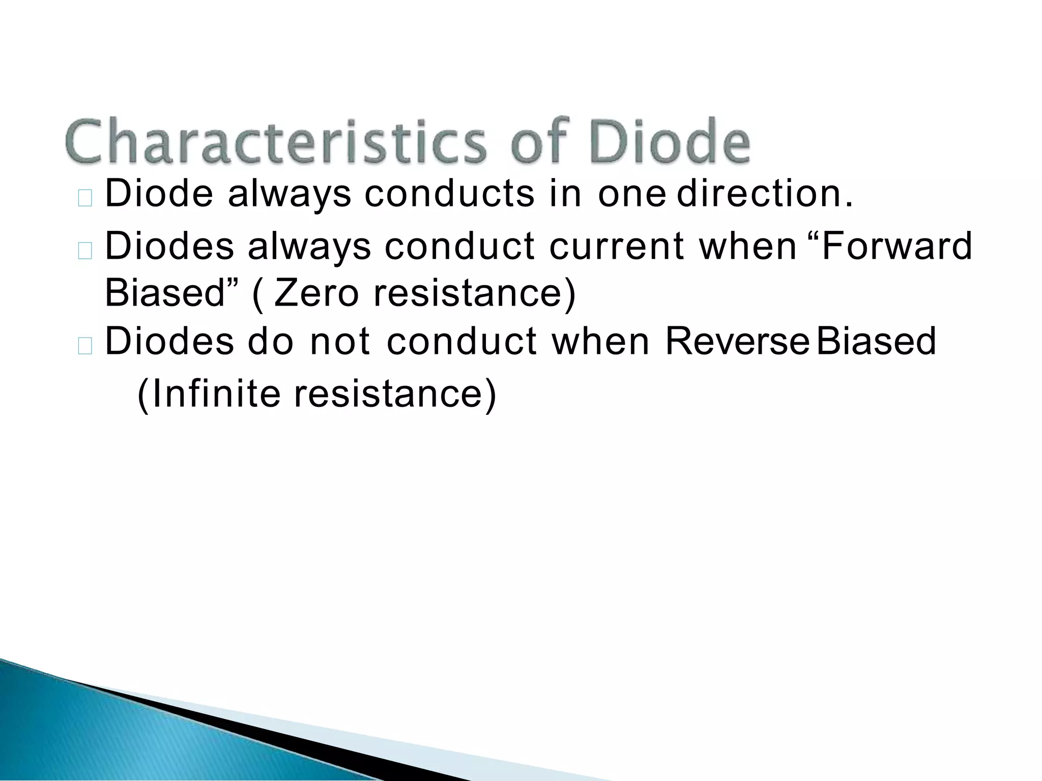 Diode always conducts in one direction.
Diodes always conduct current when “Forward
Biased” ( Zero resistance)
Diodes do not conduct when ReverseBiased
(Infinite resistance)
 
