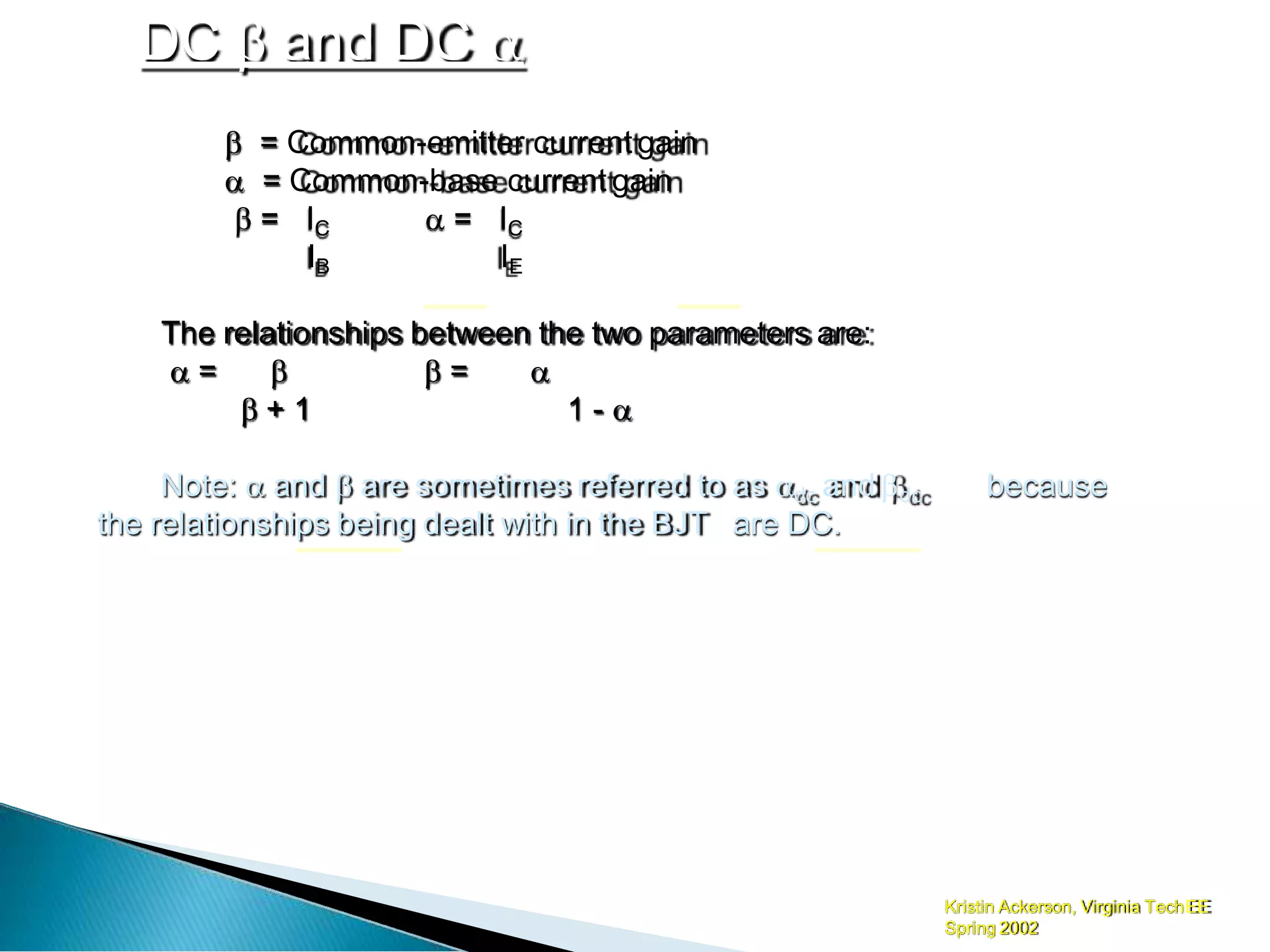 DC  and DC 
Kristin Ackerson, Virginia TechEE
Spring 2002
 = Common-emitter current gain
 = Common-base current gain
 = IC
IB
 = IC
IE
The relationships between the two parameters are:
 =   = 
 + 1 1 - 
because
Note:  and  are sometimes referred to as dc and dc
the relationships being dealt with in the BJT are DC.
 