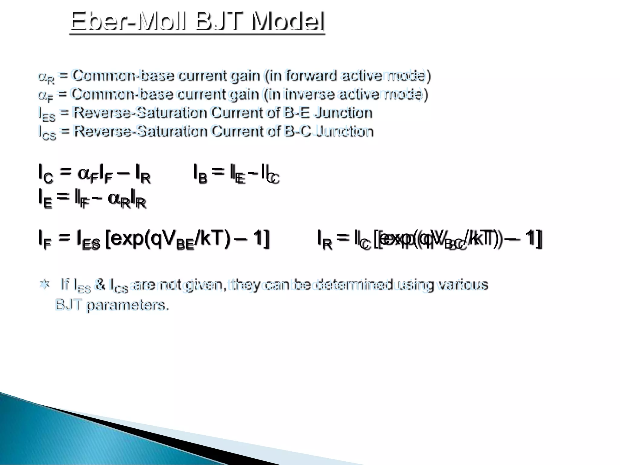 Eber-Moll BJT Model
R = Common-base current gain (in forward activemode)
F = Common-base current gain (in inverse activemode)
IES = Reverse-Saturation Current of B-E Junction
ICS = Reverse-Saturation Current of B-CJunction
IC = FIF – IR IB = IE - IC
IE = IF - RIR
IF = IES [exp(qVBE/kT) – 1] IR = IC [exp(qVBC/kT) – 1]
 If IES & ICS are not given, they can be determined using various
BJT parameters.
 