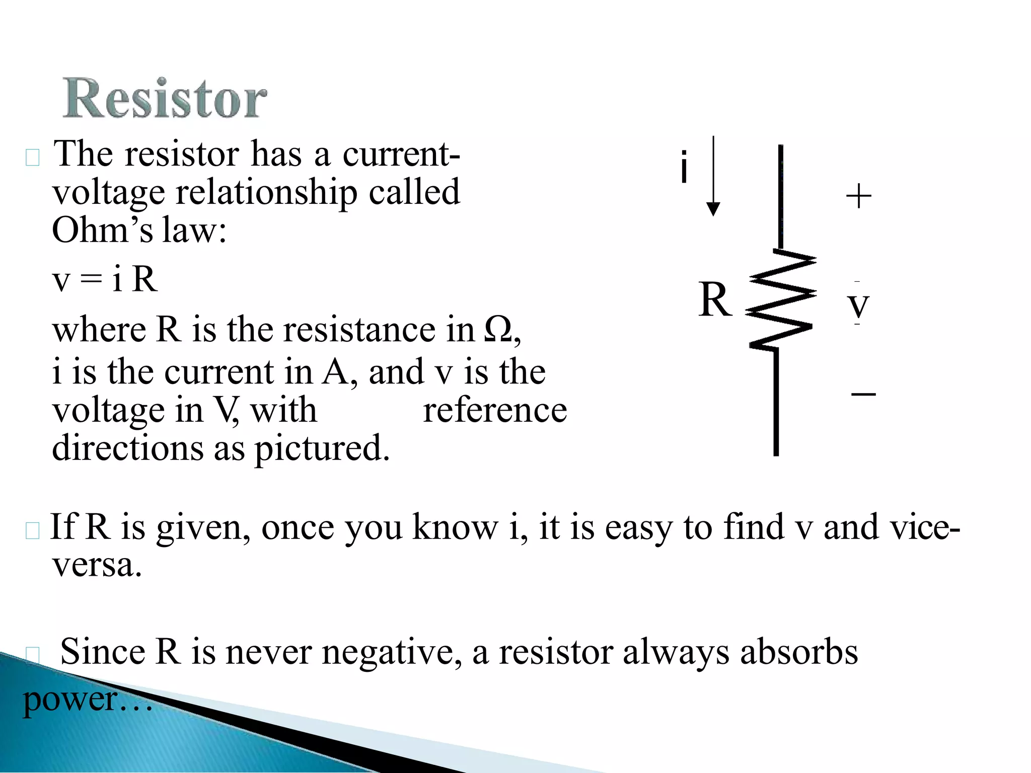 The resistor has a current-
voltage relationship called
Ohm’s law:
v = i R
where R is the resistance in Ω,
i is the current in A, and v is the
voltage in V
, with reference
directions as pictured.
If R is given, once you know i, it is easy to find v and vice-
versa.
 Since R is never negative, a resistor always absorbs
power…
+
v

R
i
 