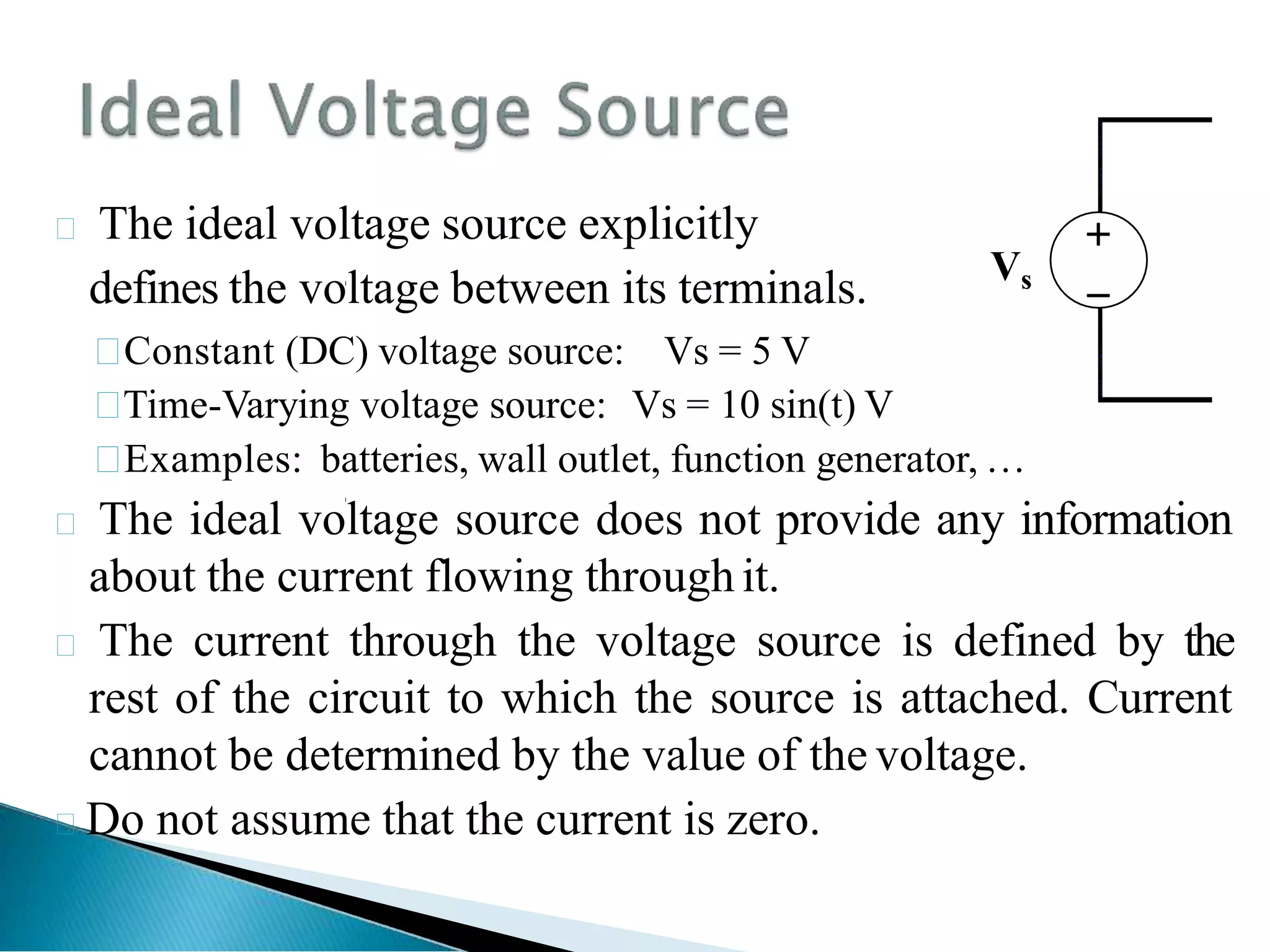  The ideal voltage source explicitly
defines the voltage between its terminals.

Constant (DC) voltage source: Vs = 5 V

Time-Varying voltage source: Vs = 10 sin(t) V

Examples: batteries, wall outlet, function generator, …
 The ideal voltage source does not provide any information
about the current flowing through it.
 The current through the voltage source is defined by the
rest of the circuit to which the source is attached. Current
cannot be determined by the value of the voltage.
Do not assume that the current is zero.


Vs
 