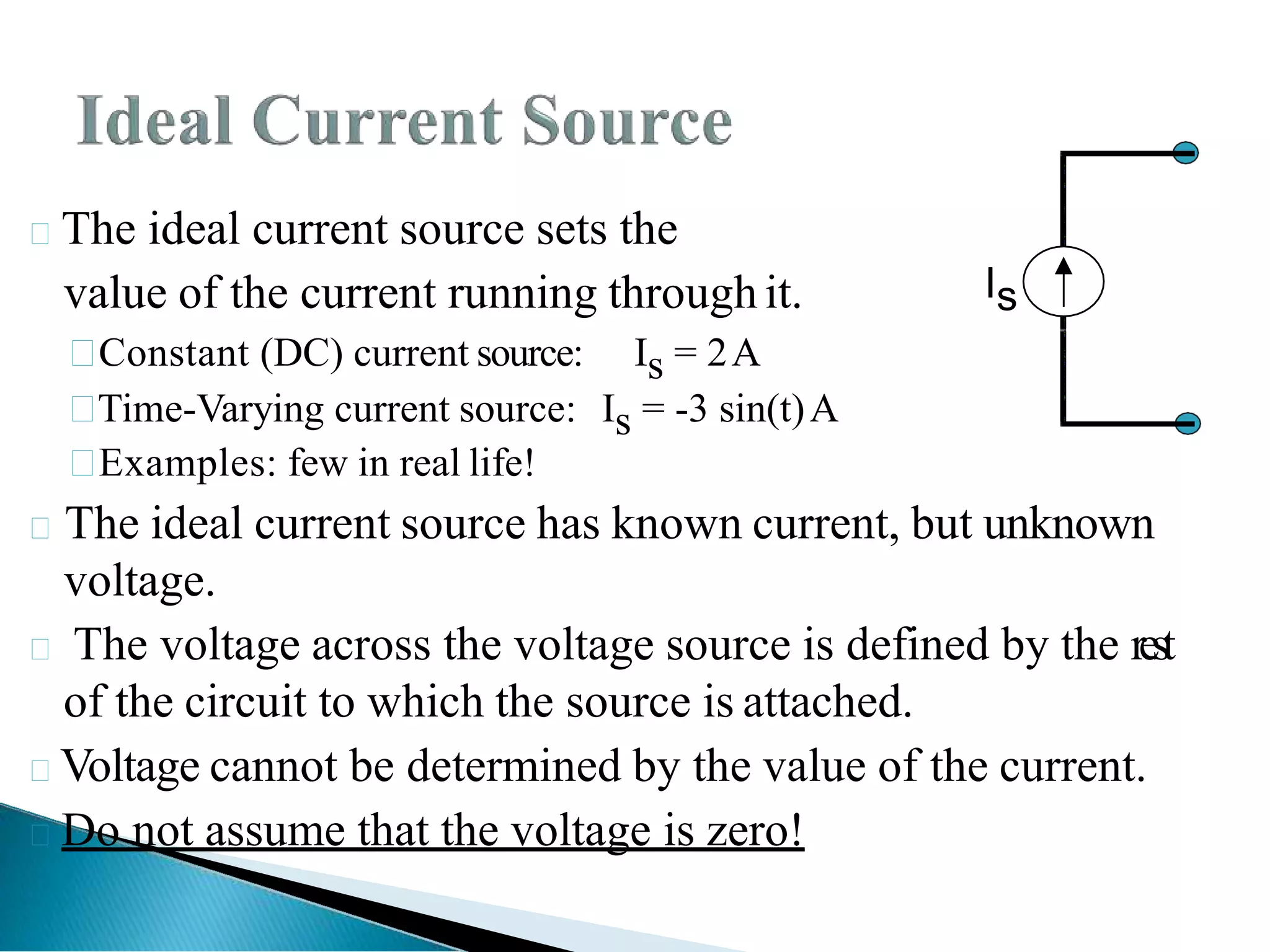 The ideal current source sets the
value of the current running through it.

Constant (DC) current source: Is = 2A

Time-Varying current source: Is = -3 sin(t)A

Examples: few in real life!
The ideal current source has known current, but unknown
voltage.
 The voltage across the voltage source is defined by the rest
of the circuit to which the source is attached.
Voltage cannot be determined by the value of the current.
Do not assume that the voltage is zero!
Is
 