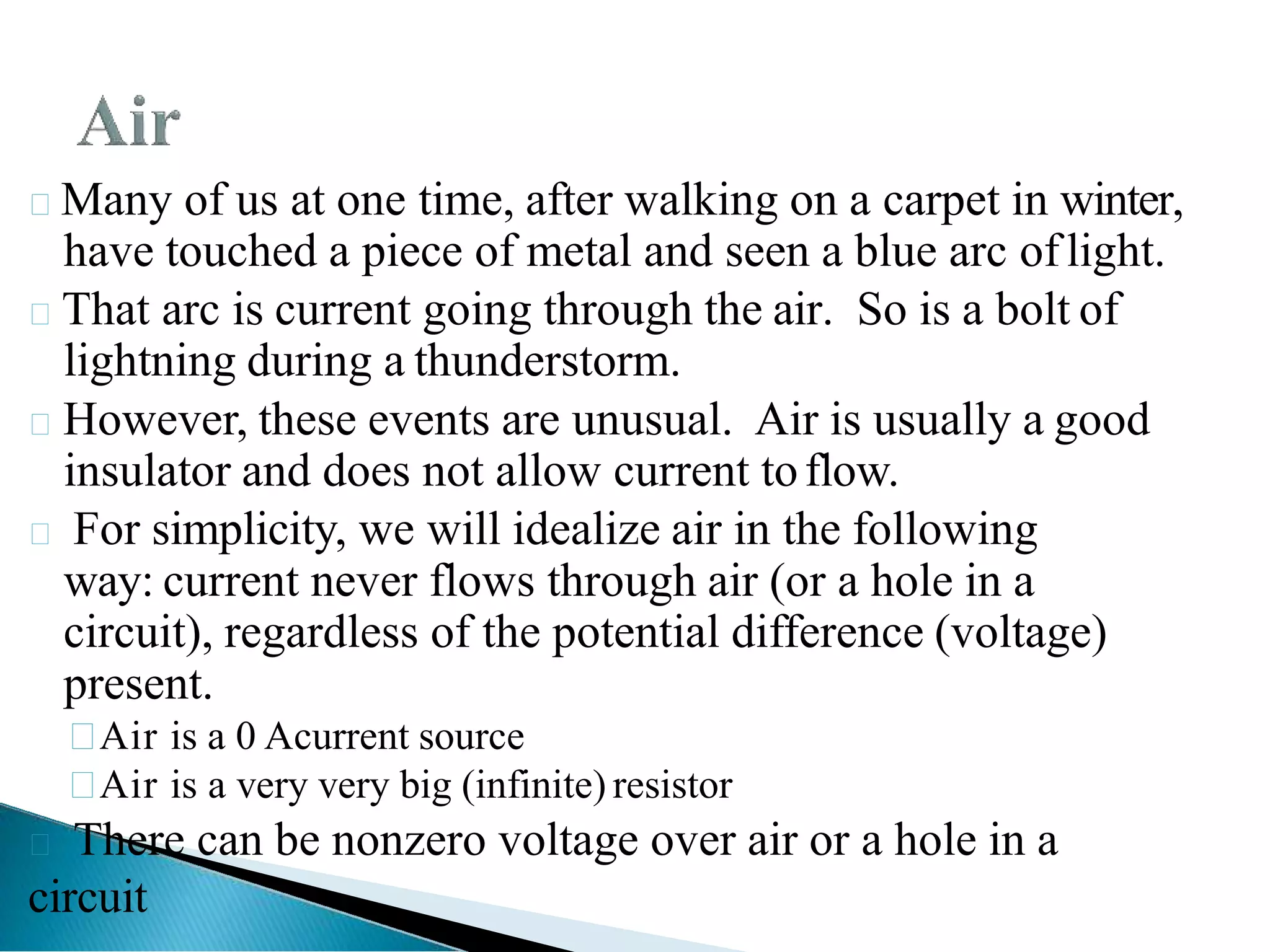 Many of us at one time, after walking on a carpet in winter,
have touched a piece of metal and seen a blue arc oflight.
That arc is current going through the air. So is a bolt of
lightning during a thunderstorm.
However, these events are unusual. Air is usually a good
insulator and does not allow current toflow.
 For simplicity, we will idealize air in the following
way: current never flows through air (or a hole in a
circuit), regardless of the potential difference (voltage)
present.

Air is a 0 Acurrent source

Air is a very very big (infinite) resistor
 There can be nonzero voltage over air or a hole in a
circuit
 