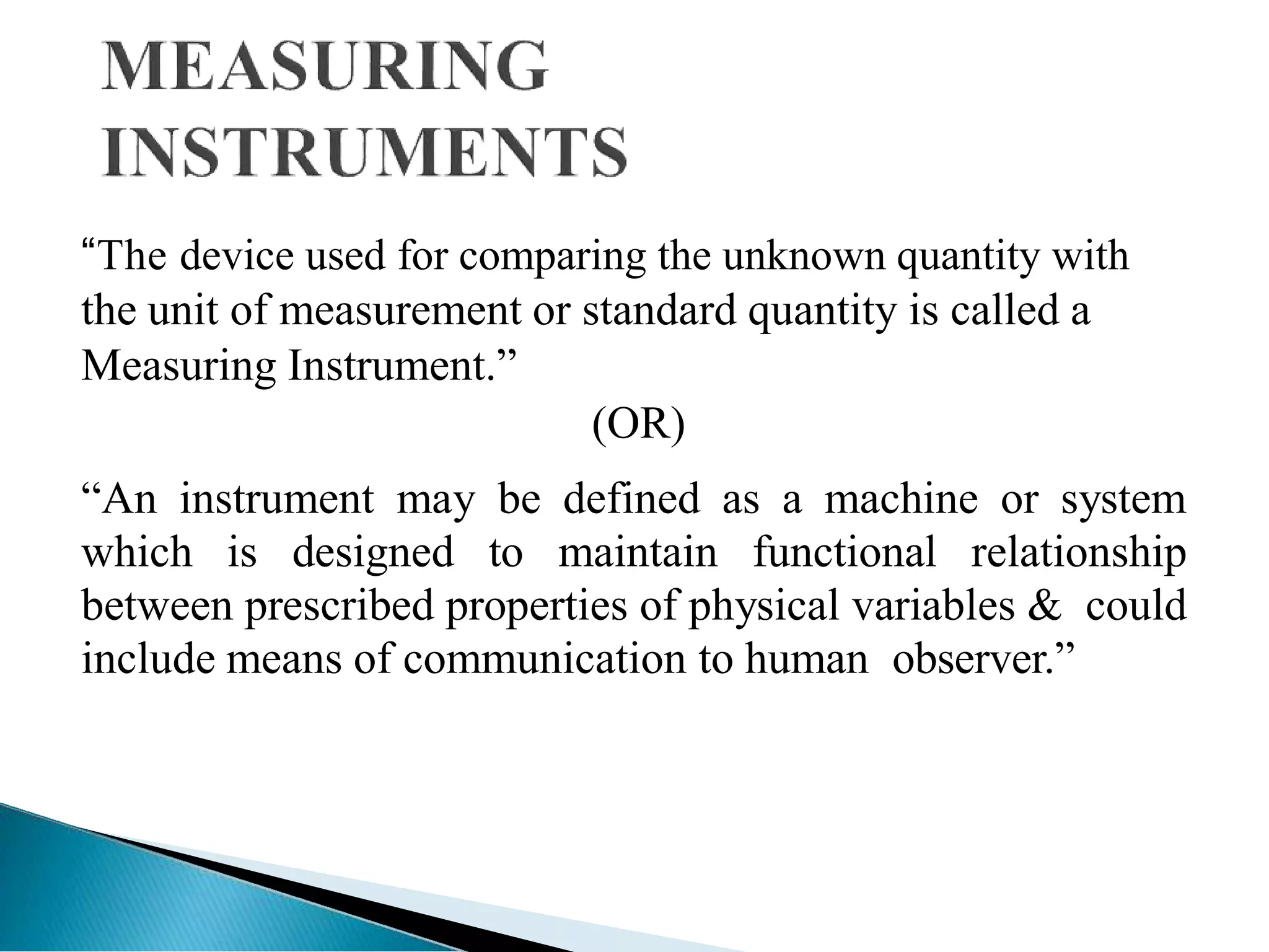 “The device used for comparing the unknown quantity with
the unit of measurement or standard quantity is called a
Measuring Instrument.‖
(OR)
―An instrument may be defined as a machine or system
which is designed to maintain functional relationship
between prescribed properties of physical variables & could
include means of communication to human observer.‖
 