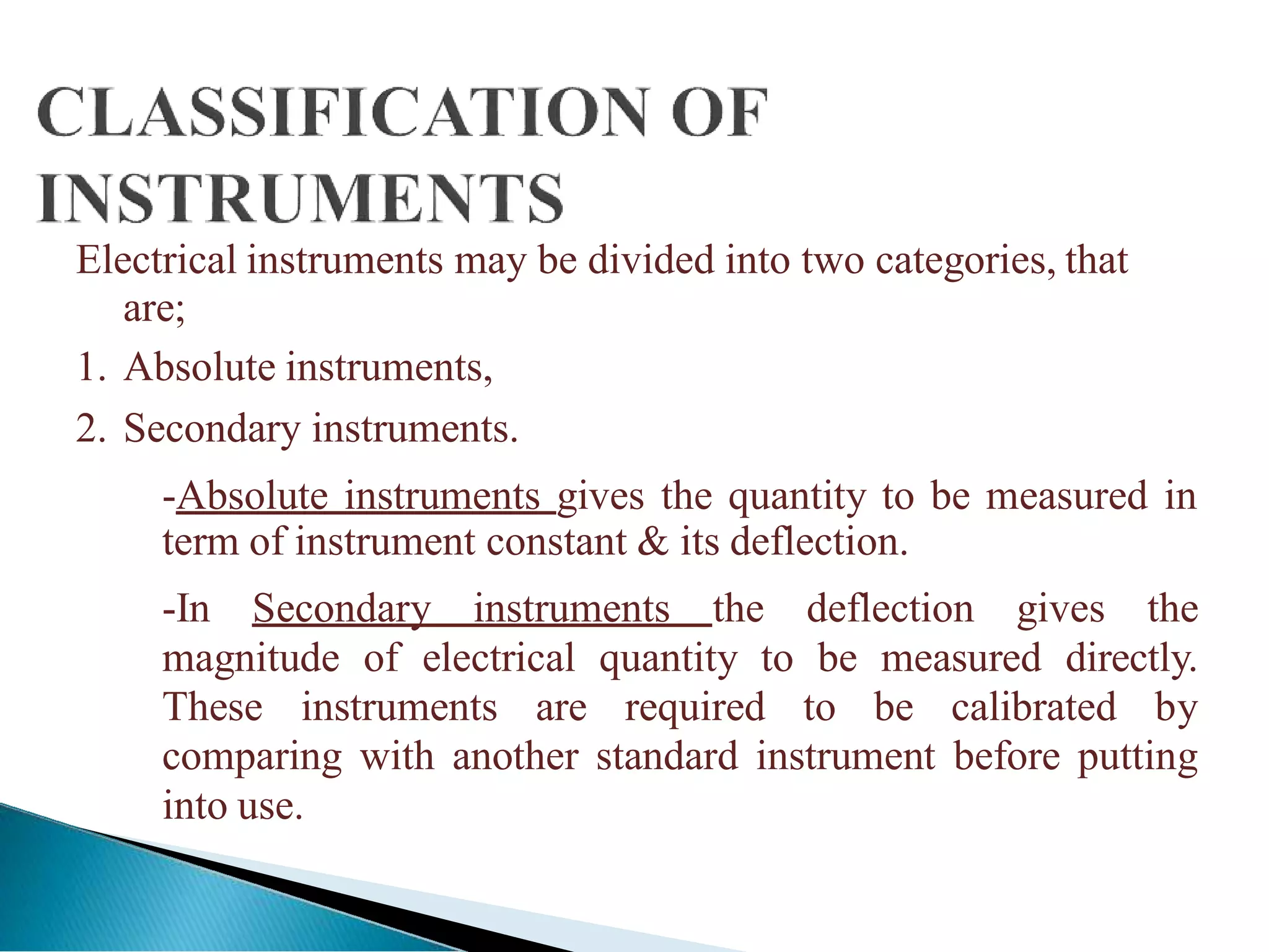 Electrical instruments may be divided into two categories, that
are;
1. Absolute instruments,
2. Secondary instruments.
-Absolute instruments gives the quantity to be measured in
term of instrument constant & its deflection.
-In Secondary instruments the deflection gives the
magnitude of electrical quantity to be measured directly.
These instruments are required to be calibrated by
comparing with another standard instrument before putting
into use.
 