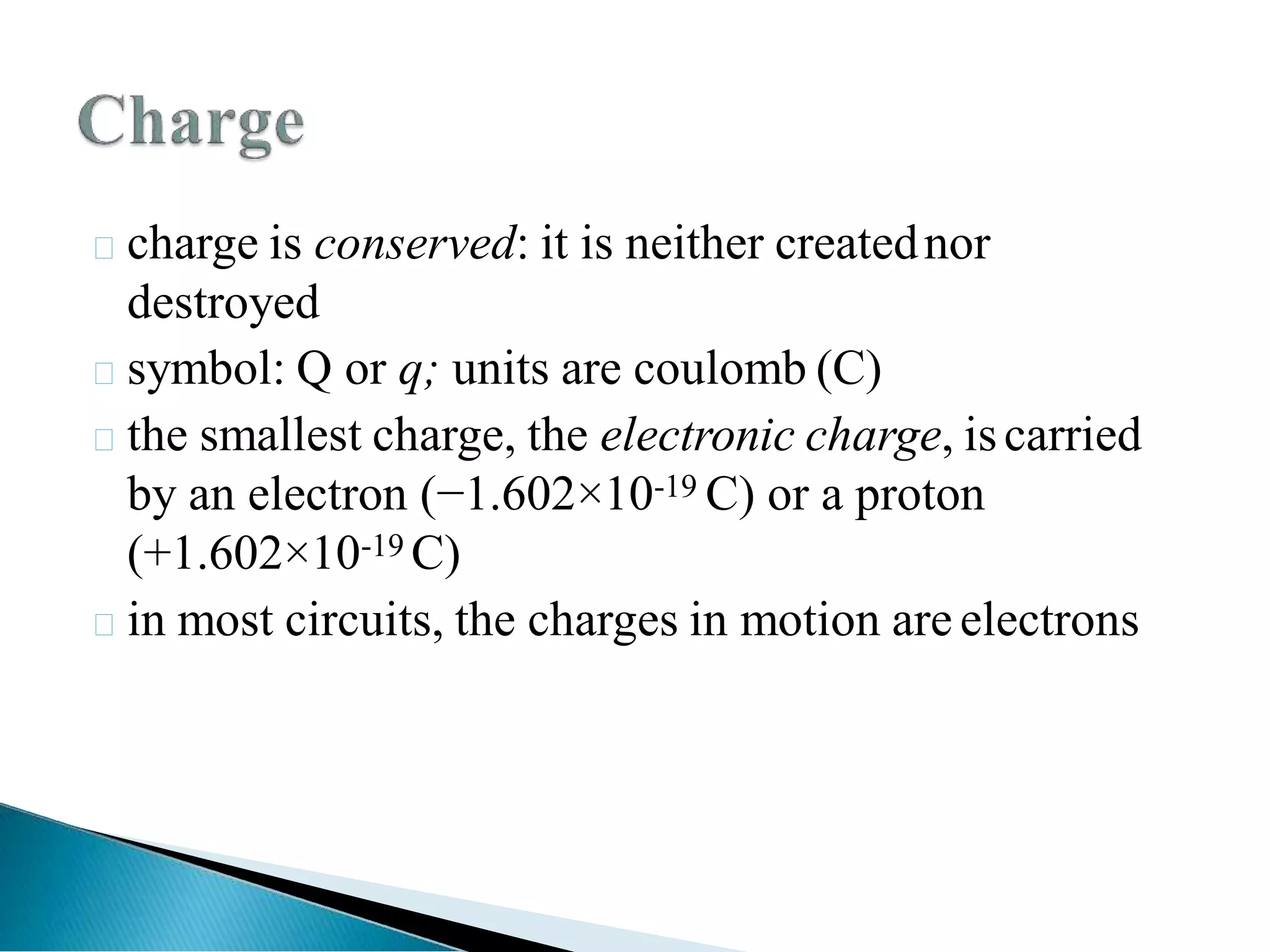 charge is conserved: it is neither creatednor
destroyed
symbol: Q or q; units are coulomb (C)
the smallest charge, the electronic charge, iscarried
by an electron (−1.602×10-19 C) or a proton
(+1.602×10-19 C)
in most circuits, the charges in motion are electrons
 