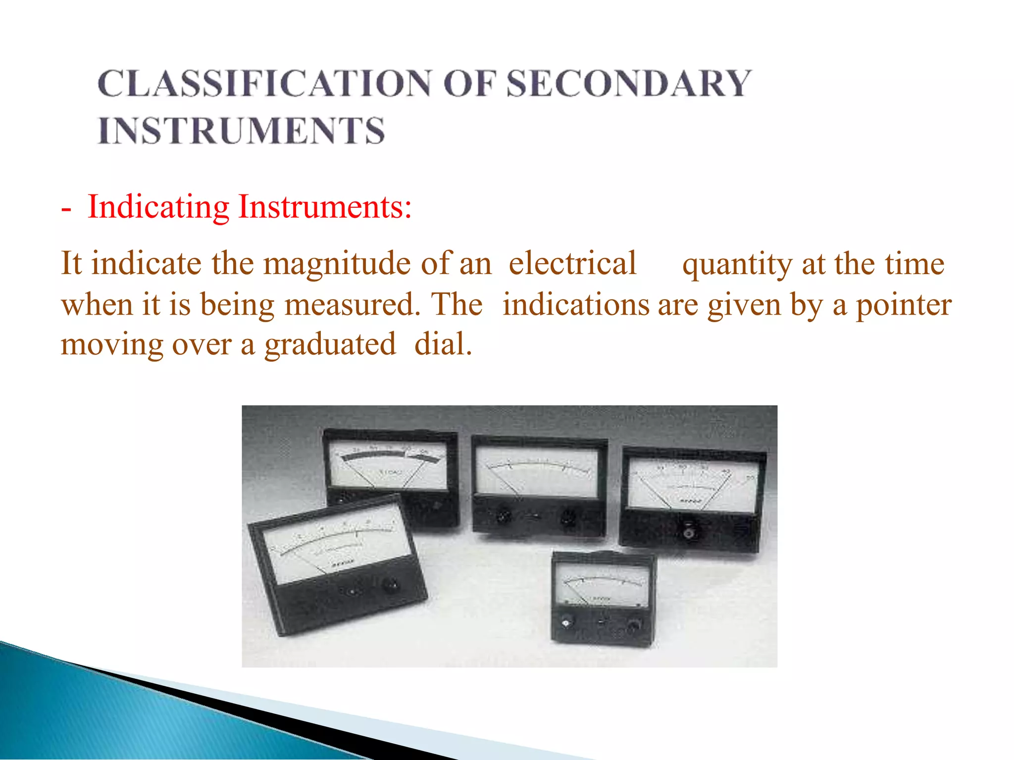 - Indicating Instruments:
It indicate the magnitude of an electrical quantity at the time
when it is being measured. The indications are given by a pointer
moving over a graduated dial.
 