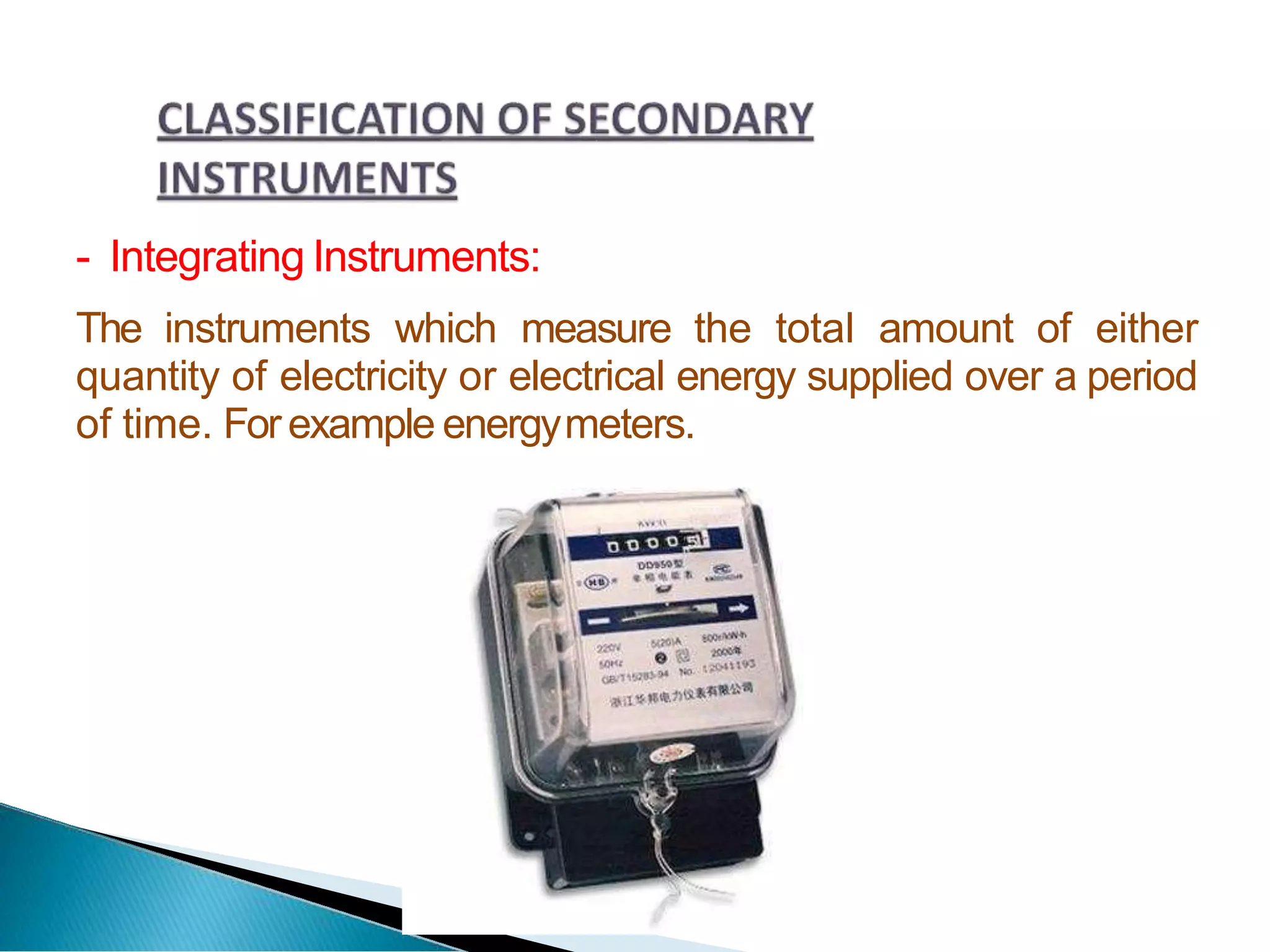 - Integrating Instruments:
The instruments which measure the total amount of either
quantity of electricity or electrical energy supplied over a period
of time. Forexample energymeters.
 