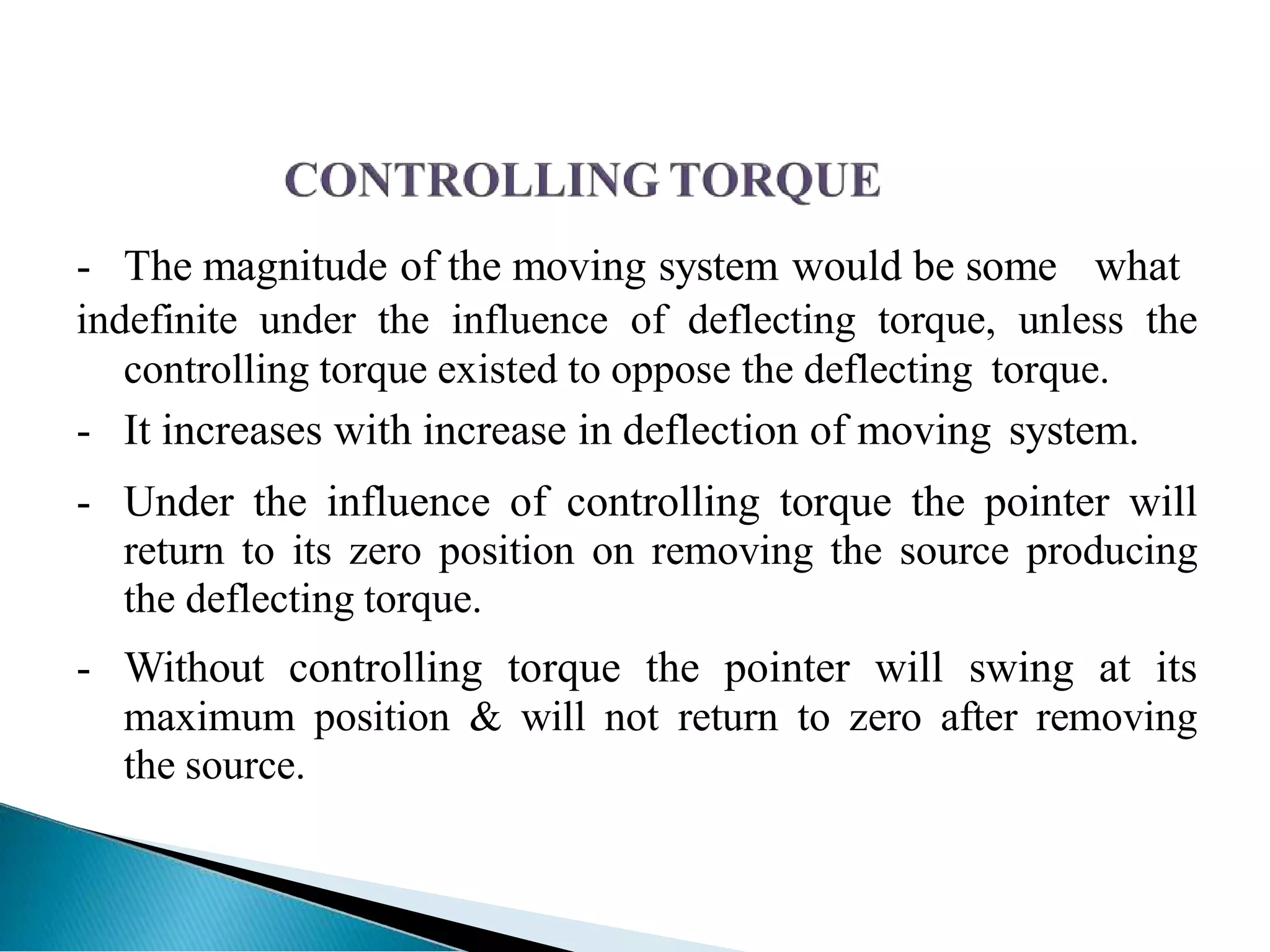 - The magnitude of the moving system would be some what
indefinite under the influence of deflecting torque, unless the
controlling torque existed to oppose the deflecting torque.
- It increases with increase in deflection of moving system.
- Under the influence of controlling torque the pointer will
return to its zero position on removing the source producing
the deflecting torque.
- Without controlling torque the pointer will swing at its
maximum position & will not return to zero after removing
the source.
 