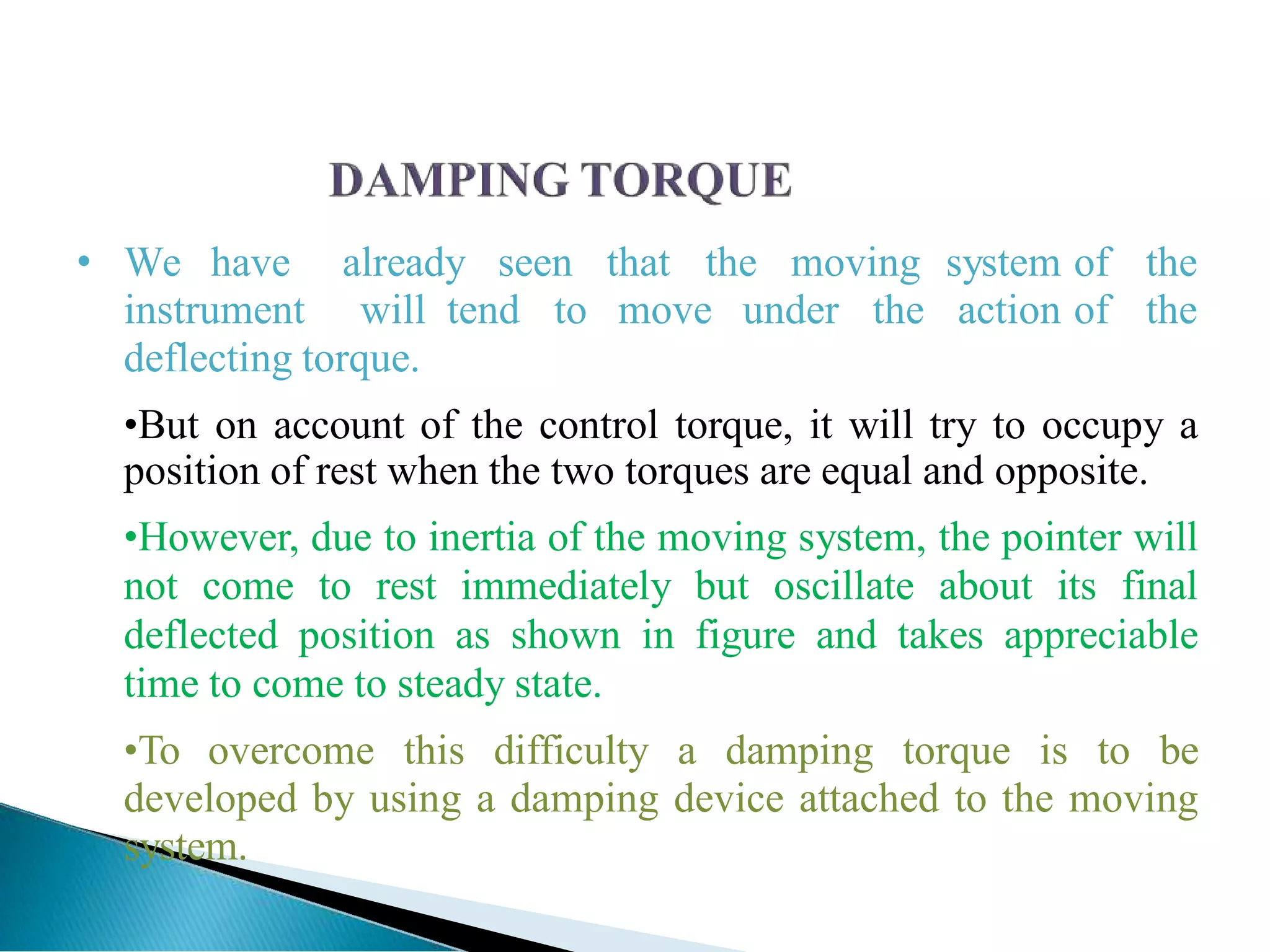 • We have already seen that the moving system of the
instrument will tend to move under the action of the
deflecting torque.
•But on account of the control torque, it will try to occupy a
position of rest when the two torques are equal and opposite.
•However, due to inertia of the moving system, the pointer will
not come to rest immediately but oscillate about its final
deflected position as shown in figure and takes appreciable
time to come to steady state.
•To overcome this difficulty a damping torque is to be
developed by using a damping device attached to the moving
system.
 