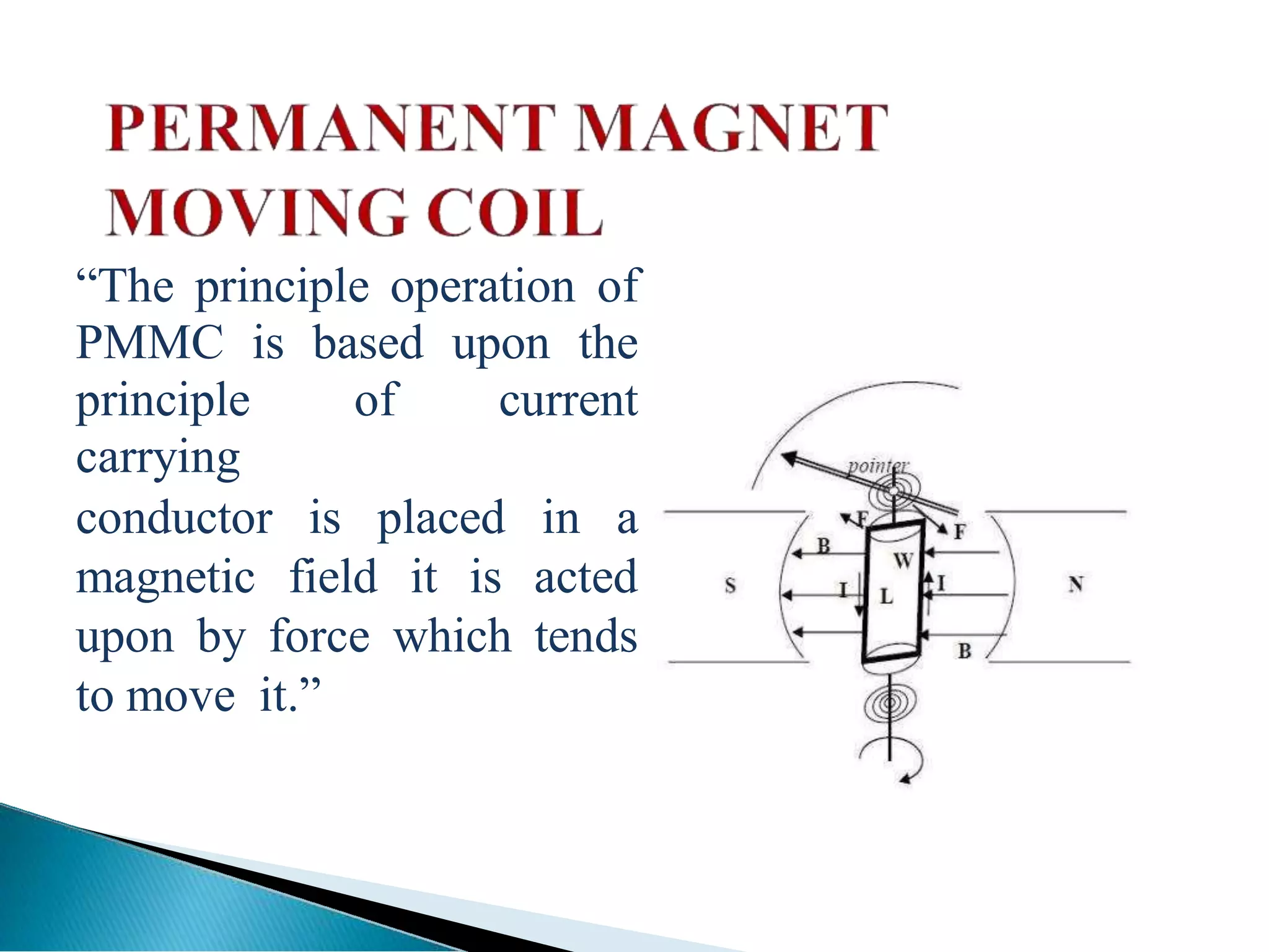 ―The principle operation of
PMMC is based upon the
principle of current
carrying
conductor is placed in a
magnetic field it is acted
upon by force which tends
to move it.‖
 