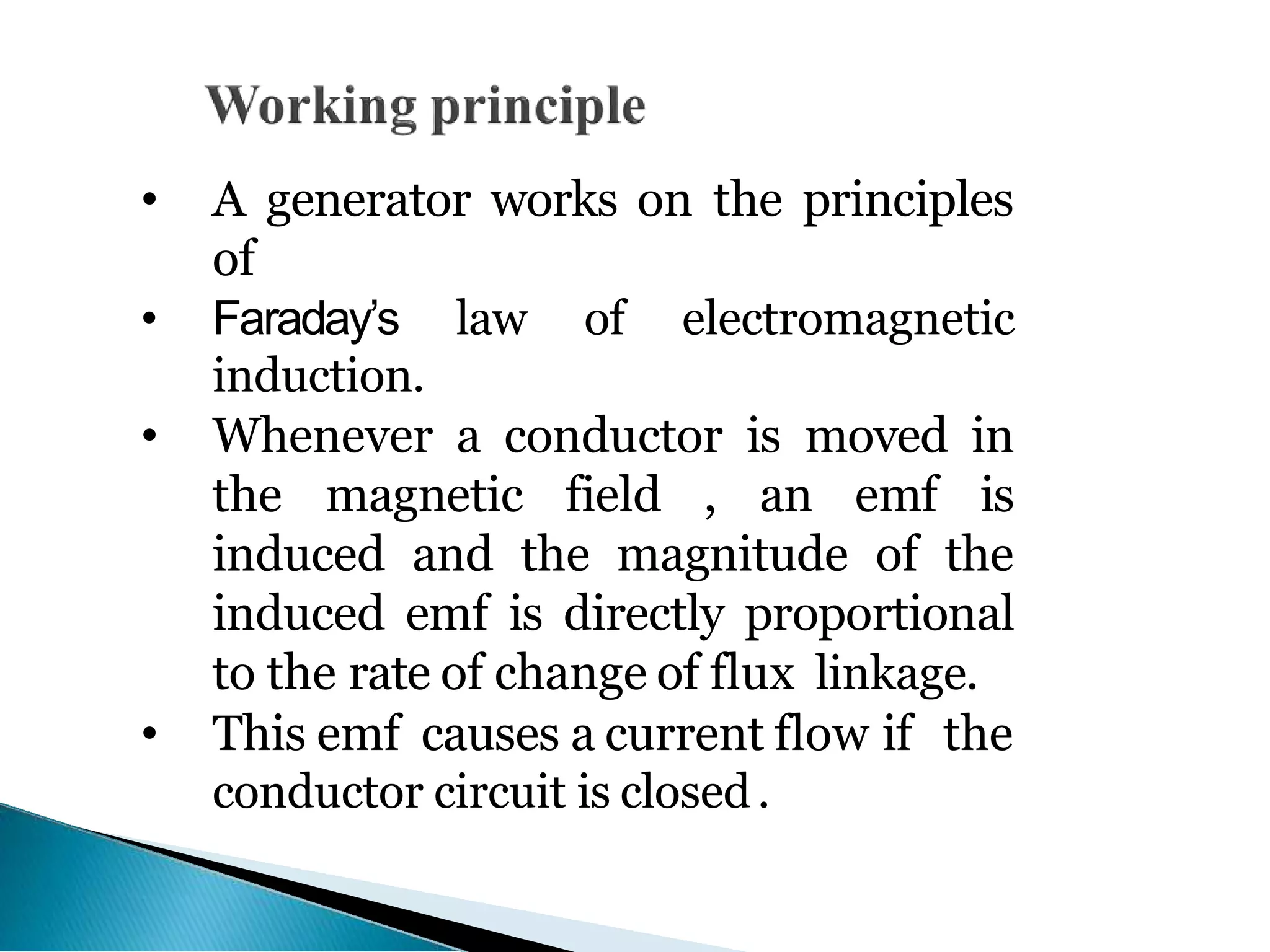 • A generator works on the principles
of
• Faraday’s law of electromagnetic
induction.
• Whenever a conductor is moved in
the magnetic field , an emf is
induced and the magnitude of the
induced emf is directly proportional
to the rate of change of flux linkage.
• This emf causes a current flow if the
conductor circuit is closed.
 