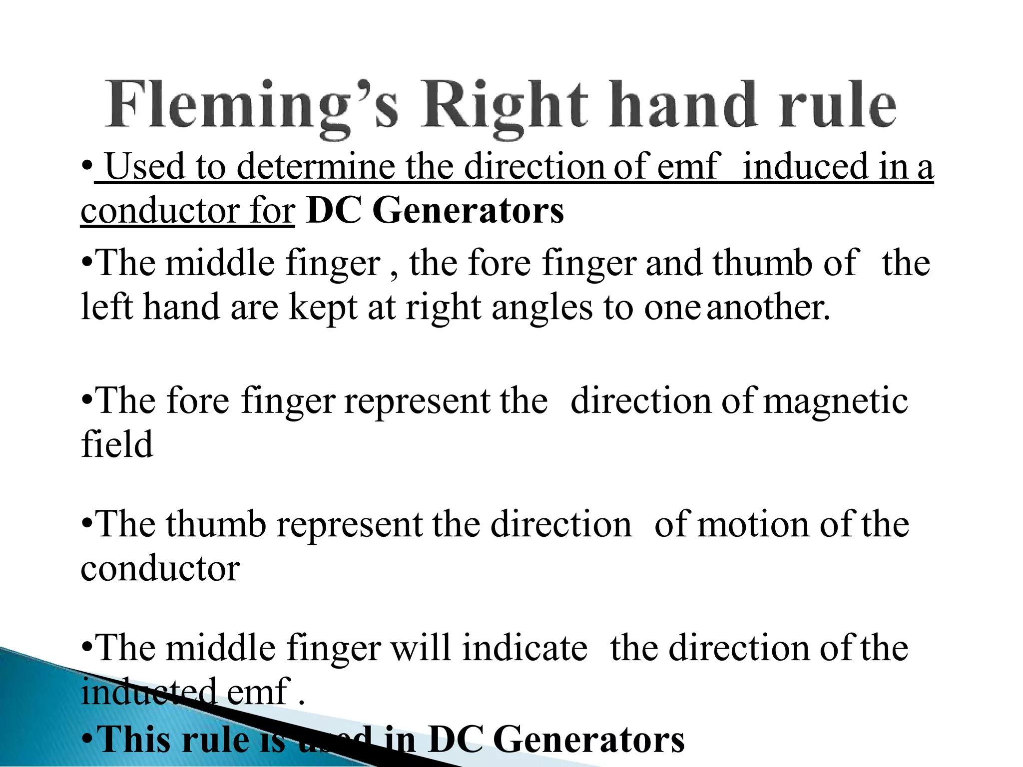 • Used to determine the direction of emf induced in a
conductor for DC Generators
•The middle finger , the fore finger and thumb of the
left hand are kept at right angles to oneanother.
•The fore finger represent the direction of magnetic
field
•The thumb represent the direction of motion of the
conductor
•The middle finger will indicate the direction of the
inducted emf .
•This rule is used in DC Generators
 