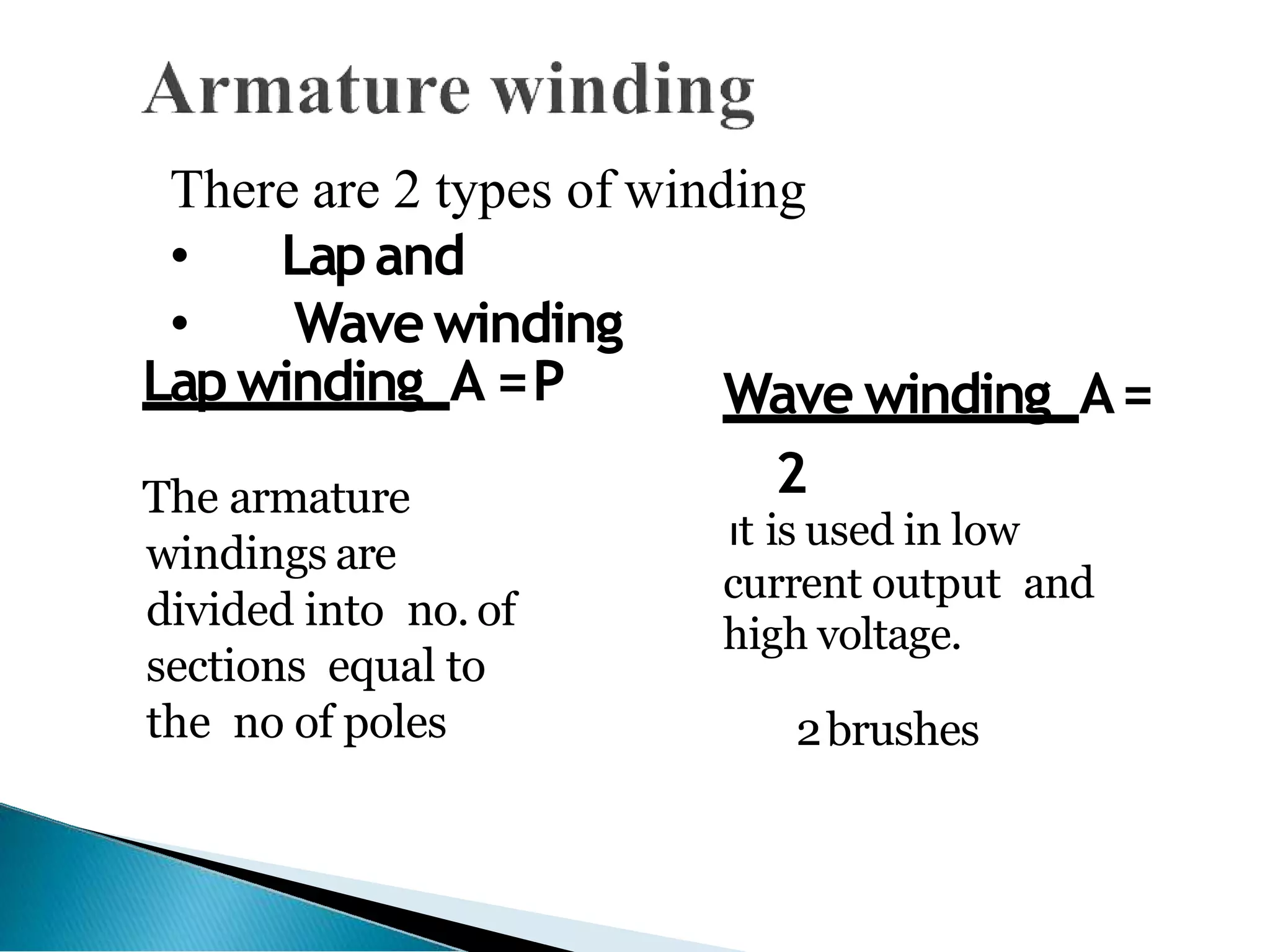 There are 2 types of winding
• Lapand
• Wavewinding
Lapwinding A =P
The armature
windings are
divided into no. of
sections equal to
the no of poles
Wave winding A=
2
It is used in low
current output and
high voltage.
2brushes
 