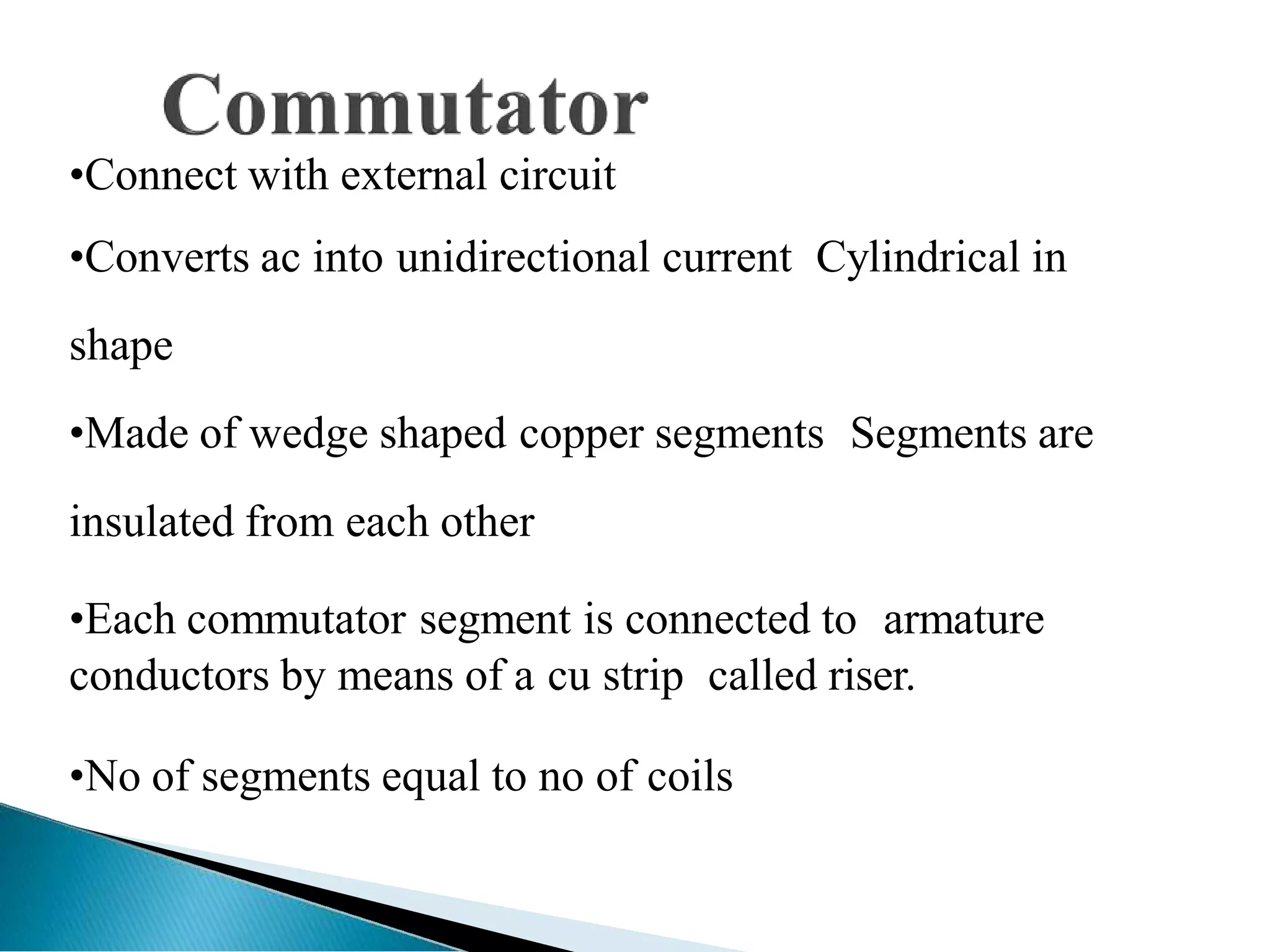 •Connect with external circuit
•Converts ac into unidirectional current Cylindrical in
shape
•Made of wedge shaped copper segments Segments are
insulated from each other
•Each commutator segment is connected to armature
conductors by means of a cu strip called riser.
•No of segments equal to no of coils
 