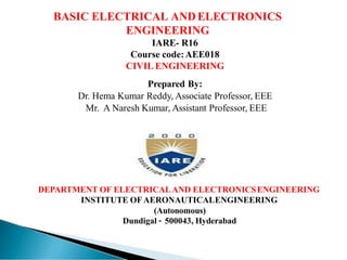 BASIC ELECTRICAL ANDELECTRONICS
ENGINEERING
IARE- R16
Course code:AEE018
CIVIL ENGINEERING
Prepared By:
Dr. Hema Kumar Reddy, Associate Professor, EEE
Mr. A Naresh Kumar, Assistant Professor, EEE
DEPARTMENT OF ELECTRICALAND ELECTRONICSENGINEERING
INSTITUTE OF AERONAUTICALENGINEERING
(Autonomous)
Dundigal – 500043, Hyderabad
 