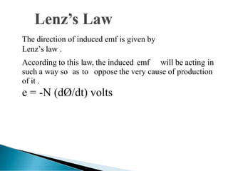 The direction of induced emf is given by
Lenz’s law .
According to this law, the induced emf will be acting in
such a way so as to oppose the very cause of production
of it .
e = -N (dØ/dt) volts
 