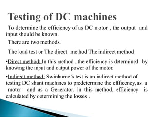 To determine the efficiency of as DC motor , the output and
input should be known.
There are two methods.
The load test or The direct method The indirect method
•Direct method: In this method , the efficiency is determined by
knowing the input and output power of the motor.
•Indirect method: Swinburne’s test is an indirect method of
testing DC shunt machines to predetermine the effficency, as a
motor and as a Generator. In this method, efficiency is
calculated by determining the losses .
 