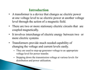 • A transformer is a device that changes ac electric power
at one voltage level to ac electric power at another voltage
level through the action of a magnetic field.
• There are two or more stationary electric circuits that are
coupled magnetically.
• It involves interchange of electric energy between two or
more electric systems
• Transformers provide much needed capability of
changing the voltage and current levels easily.
– They are used to step-up generator voltage to an appropriate
voltage level for power transfer.
– Stepping down the transmission voltage at various levels for
distribution and power utilization.
 