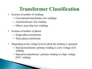• In terms of number of windings
– Conventional transformer: two windings
– Autotransformer: one winding
– Others: more than two windings
• In terms of number of phases
– Single-phase transformer
– Three-phase transformer
• Depending on the voltage level at which the winding is operated
– Step-up transformer: primary winding is a low voltage (LV)
winding
– Step-down transformer : primary winding is a high voltage
(HV) winding
 