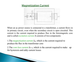 E1
When an ac power source is connected to a transformer, a current flows in
its primary circuit, even when the secondary circuit is open circuited. This
current is the current required to produce flux in the ferromagnetic core
and is called excitation current. It consists of two components:
1.The magnetization current Im, which is the current required to
produce the flux in the transformer core
2.The core-loss current Ih+e, which is the current required to make up
for hysteresis and eddy current losses
 