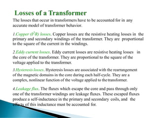 The losses that occur in transformers have to be accounted for in any
accurate model of transformer behavior.
1.Copper (I2R) losses. Copper losses are the resistive heating losses in the
primary and secondary windings of the transformer. They are proportional
to the square of the current in the windings.
2.Eddy current losses. Eddy current losses are resistive heating losses in
the core of the transformer. They are proportional to the square of the
voltage applied to the transformer.
3.Hysteresis losses. Hysteresis losses are associated with the rearrangement
of the magnetic domains in the core during each half-cycle. They are a
complex, nonlinear function of the voltage applied to the transformer.
4.Leakage flux. The fluxes which escape the core and pass through only
one of the transformer windings are leakage fluxes. These escaped fluxes
produce a self-inductance in the primary and secondary coils, and the
effects of this inductance must be accounted for.
 