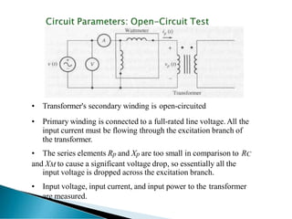 • Transformer's secondary winding is open-circuited
• Primary winding is connected to a full-rated line voltage. All the
input current must be flowing through the excitation branch of
the transformer.
• The series elements Rp and Xp are too small in comparison to RC
and XM to cause a significant voltage drop, so essentially all the
input voltage is dropped across the excitation branch.
• Input voltage, input current, and input power to the transformer
are measured.
 