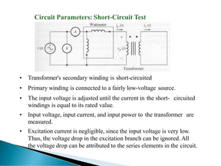 • Transformer's secondary winding is short-circuited
• Primary winding is connected to a fairly low-voltage source.
• The input voltage is adjusted until the current in the short- circuited
windings is equal to its rated value.
• Input voltage, input current, and input power to the transformer are
measured.
• Excitation current is negligible, since the input voltage is very low.
Thus, the voltage drop in the excitation branch can be ignored. All
the voltage drop can be attributed to the series elements in the circuit.
 