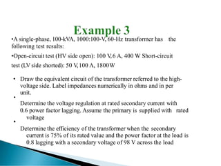•A single-phase, 100-kVA, 1000:100-V, 60-Hz transformer has the
following test results:
•Open-circuit test (HV side open): 100 V
,6 A, 400 W Short-circuit
test (LV side shorted): 50 V
,100 A, 1800W
• Draw the equivalent circuit of the transformer referred to the high-
voltage side. Label impedances numerically in ohms and in per
unit.
Determine the voltage regulation at rated secondary current with
0.6 power factor lagging. Assume the primary is supplied with rated
voltage
Determine the efficiency of the transformer when the secondary
current is 75% of its rated value and the power factor at the load is
0.8 lagging with a secondary voltage of 98 V across the load
•
•
 