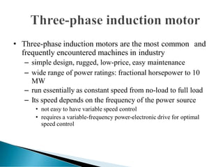 • Three-phase induction motors are the most common and
frequently encountered machines in industry
– simple design, rugged, low-price, easy maintenance
– wide range of power ratings: fractional horsepower to 10
MW
– run essentially as constant speed from no-load to full load
– Its speed depends on the frequency of the power source
• not easy to have variable speed control
• requires a variable-frequency power-electronic drive for optimal
speed control
 