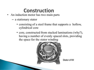 • An induction motor has two main parts
– a stationary stator
• consisting of a steel frame that supports a hollow,
cylindrical core
• core, constructed from stacked laminations (why?),
having a number of evenly spaced slots, providing
the space for the stator winding
Stator ofIM
 