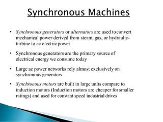 • Synchronous generators or alternators are used toconvert
mechanical power derived from steam, gas, or hydraulic-
turbine to ac electric power
• Synchronous generators are the primary source of
electrical energy we consume today
• Large ac power networks rely almost exclusively on
synchronous generators
• Synchronous motors are built in large units compare to
induction motors (Induction motors are cheaper for smaller
ratings) and used for constant speed industrial drives
 