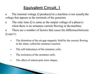 o The internal voltage Ef produced in a machine is not usuallythe
voltage that appears at the terminals of the generator.
o The only time Ef is same as the output voltage of a phaseis
when there is no armature current flowing in themachine.
o There are a number of factors that cause the differencebetween
Ef and Vt:
– The distortion of the air-gap magnetic field by the current flowing
in the stator, called the armature reaction
– The self-inductance of the armature coils.
– The resistance of the armature coils.
– The effect of salient-pole rotor shapes.
 