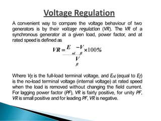 A convenient way to compare the voltage behaviour of two
generators is by their voltage regulation (VR). The VR of a
synchronous generator at a given load, power factor, and at
rated speedis defined as
VR  E V100%
nl fl
V
fl
Where Vfl is the full-load terminal voltage, and Enl (equal to Ef)
is the no-load terminal voltage (internal voltage) at rated speed
when the load is removed without changing the field current.
For lagging power factor (PF), VR is fairly positive, for unity PF,
VR is small positive and for leading PF, VR is negative.
 