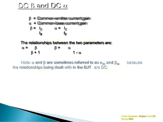 DC  and DC 
Kristin Ackerson, Virginia TechEE
Spring 2002
 = Common-emitter current gain
 = Common-base current gain
 = IC
IB
 = IC
IE
The relationships between the two parameters are:
 =   = 
 + 1 1 - 
because
Note:  and  are sometimes referred to as dc and dc
the relationships being dealt with in the BJT are DC.
 