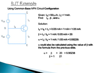 BJT Example
+
_
+
_
Given: IB = 50  A , IC = 1 mA
Find: IE ,  , and 
Solution:
IE = IB + IC = 0.05 mA + 1 mA = 1.05 mA
 = IC / IB = 1 mA / 0.05 mA = 20
 = IC / IE = 1 mA / 1.05 mA =0.95238
 could also be calculated using the value of  with
the formula from the previous slide.
 =  = 20 = 0.95238
 + 1 21
IC
IE
IB
VCB
VBE
E
Using Common-Base NPN Circuit Configuration
C
B
 