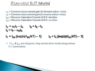 Eber-Moll BJT Model
R = Common-base current gain (in forward activemode)
F = Common-base current gain (in inverse activemode)
IES = Reverse-Saturation Current of B-E Junction
ICS = Reverse-Saturation Current of B-CJunction
IC = FIF – IR IB = IE - IC
IE = IF - RIR
IF = IES [exp(qVBE/kT) – 1] IR = IC [exp(qVBC/kT) – 1]
 If IES & ICS are not given, they can be determined using various
BJT parameters.
 