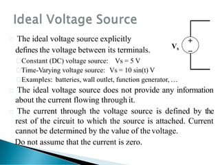  The ideal voltage source explicitly
defines the voltage between its terminals.

Constant (DC) voltage source: Vs = 5 V

Time-Varying voltage source: Vs = 10 sin(t) V

Examples: batteries, wall outlet, function generator, …
 The ideal voltage source does not provide any information
about the current flowing through it.
 The current through the voltage source is defined by the
rest of the circuit to which the source is attached. Current
cannot be determined by the value of the voltage.
Do not assume that the current is zero.


Vs
 