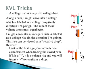 -
2
Path
+
V
1
-
+
V
Path
 A voltage rise is a negative voltage drop.
Along a path, I might encounter a voltage
which is labeled as a voltage drop (in the
direction I’m going). The sum of these
voltage drops must equal zero.
I might encounter a voltage which is labeled
as a voltage rise (in the direction I’m going).
This rise can be viewed as a ―negative drop‖.
Rewrite:
 Look at the first sign you encounter on
each element when tracing the closed path.
If it is a ―-‖, it is a voltage rise and you will
insert a ―-‖ to rewrite as a drop.
Path +
-V2
-
 